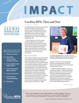 WINTER 2016
A L U M N I
NEWSLETTER
Carolina MPA: Then and Now
1 9 6 6 t o 2 0 1 6
In 1966, thousands of Americans protested
the Vietnam War, President Lyndon
Johnson created the US Department of
Transportation, civil rights activist James
Meredith was shot while marching in
Mississippi, and in August, the Beatles
played their last concert in San Francisco’s
Candlestick Park.
Also in August, across the country
at UNC-Chapel Hill, seven students
formed the first cohort of the new UNC
Master of Public Administration program.
One of those students, Gloria Grizzle,
talked recently about her experience in
the program, her work in local and state
government, and her long career
in academia.
Rocky Start for MPA
When Grizzle enrolled, it had already taken
more than 30 years for the MPA program
to get off the ground. Efforts began as
early as 1932, but lack of resources resulted
in several failed attempts despite support
of successive professors, departments,
and organizations. In the 1940s and early
1950s, the North Carolina City and County
Management Association (NCCCMA)
petitioned the university to provide a
formal public service training program.
But it was not until 1966, after a continued
push by NCCCMA, the Department of
Political Science, and the Institute of
Government, that approval was granted
by the Graduate School for an MPA
program. This time, it stuck. Originally
housed in the Department of Political
Science, the program moved to the School
of Government in 1997.
Grizzle entered the program as one of
six full-time students. “Unlike a typical MPA
program, the classes were small,” she said.
“We were offered a special accounting
course that was developed just for us as
well as sensitivity training.” Her professors
included Ken Howard, who pioneered
budgeting improvements in North Carolina
and served as MPA program director
“You can't make decisions that make everybody happy, but you
must do the greatest good for the greatest number of people.”
— Christine Todd Whitman, 2015 Deil S. Wright Lecturer
continued on page 3
HIGHLIGHTS
	 2	 Director’s Column
	4–5	 2015 Public
Administration
Conference Recap
	 6	 A Conversation with
Kelley O'Brien
	 7	 True Carolina Blue:
Allison Hawkins
	 8	 From the Classroom
	 9	 Constructing a
Leadership Bridge
	10	 Life Events
In retirement, Gloria Grizzle ’66—shown here at the Art
Association of Ridge Spring, South Carolina—exhibits her art,
including nature photography, painting, and drawing.
 