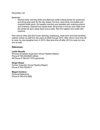 Escondido, CA
Bartender
 Worked early morning shifts and afternoon shifts making drinks for customers
and doing prep work for the day ahead. Cut fruit, stock drink mix bottles and
checked bottle stock. Did weekly inventory and assisted with ordering product
and inventory. Cleaned and wiped down all services in the bar and made sure
the whole bar got a deep clean every week. Ran the register and credit card
machine.
Had various other jobs like house cleaning, hostessing, retail work and food handling/
cashier worker as well from the years of 2006 through 2010. After which I took time off
to raise my new daughter born in 2010. Also took time off after 2013 to raise my new
son as well.
References:
Leslie Shoults
Previous Employer Supervisor (Arrow Pipeline Repair)
Phone # 760-436-8600 (office)
Alt Phone # 760-427-1915 (personal)
Sergio Reyes
Former Coworker (Arrow Pipeline Repair)
Phone # 760-705-6417
Megan Cordova
Personal Reference
Phone # 760-519-2888
 