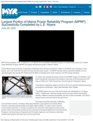 Largest Portion of Maine Power Reliability Program (MPRP) Successfully Completed by L.E. Myers - MYR Group
http://myrgroup.com/largest-portion-of-maine-power-reliability-program-mprp-successfully-completed-by-l-e-myers/[4/6/2016 1:30:42 AM]
An early achievement of the MPRP was the 1700 ft long
Prospect Ferry to Bucksport river crossing in September,
2011.
Largest Portion of Maine Power Reliability Program (MPRP)
Successfully Completed by L.E. Myers
June 25, 2015
MYR Group subsidiary The L.E. Myers Co. (L.E. Myers) has successfully completed its portion of Central Maine Power Co.’s Maine
Power Reliability Program (MPRP), the largest infrastructure project in Maine’s history.
Central Maine Power Company, a subsidiary of Iberdrola USA, will have invested $1.4 billion in the MPRP upon completion of the
project, which will modernize the state’s 40-year-old bulk power system. The MPRP will also improve electrical reliability over the
coming decades and provide the infrastructure for Maine’s emerging wind, hydro, biomass, and tidal energy industries.
L.E. Myers was awarded the largest portion of the MPRP project, the Northern Loop,
which included the construction and rebuild of more than 2,000 structures and 210
miles of 345kV and 115kV transmission lines throughout northeastern Maine.
“The massive undertaking began in the fall of 2010 and required meticulous planning
and extensive coordination,” said Project Manager Scott Tibbetts.
“The MPRP project was one of the most complex and challenging in L.E. Myers’
history,” Tibbetts said. “Working through some very harsh winters and treading
carefully in Maine’s sensitive ecosystems, we had 18 jobs to complete, all of which
required some concurrent work at any given time.”
The project presented extremely challenging
environmental concerns, including a steep slope between a gas pipeline and remote stream
channels, saturated wetland pockets and fragile wildlife habitats. L.E. Myers hired a full-time
environmental coordinator to oversee compliance with more than 5,000 pages of environmental
permits. Strict environmental monitoring was conducted by the Maine Department of Environmental
Protection, the Army Corps of Engineers and third-party inspectors, and numerous restrictions
dictated what seasons and times work could be performed.
News Press Releases Contact Us Search
Why MYR Group Projects Capabilities Safety Subsidiaries Investors Careers
Submit
 