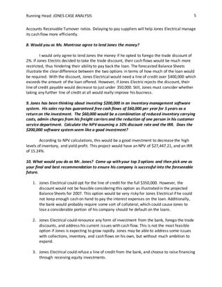 Running Head: JONES CASE ANALYSIS 5
Accounts Receivable Turnover ratios. Delaying to pay suppliers will help Jones Electrical manage
its cash flow more efficiently.
8. Would you as Ms. Montrose agree to lend Jones the money?
I would only agree to lend Jones the money if he opted to forego the trade discount of
2%. If Jones Electric decided to take the trade discount, their cash flows would be much more
restricted, thus hindering their ability to pay back the loan. The forecasted Balance Sheets
illustrate the clear difference between the two options in terms of how much of the loan would
be required. With the discount, Jones Electrical would need a line of credit over $400,000 which
exceeds the amount of the loan offered. However, if Jones Electric rejects the discount, their
line of credit payable would decrease to just under 350,000. Still, Jones must consider whether
taking any further line of credit at all would really improve his business.
9. Jones has been thinking about investing $200,000 in an inventory management software
system. His sales rep has guaranteed free cash flows of $60,000 per year for 5 years as a
return on the investment. The $60,000 would be a combination of reduced inventory carrying
costs, admin charges from his freight carriers and the reduction of one person in his customer
service department. Calculate the NPV assuming a 10% discount rate and the IRR. Does the
$200,000 software system seem like a good investment?
According to NPV calculations, this would be a good investment to decrease the high
levels of inventory, and yield profit. This project would have an NPV of $27,447.21, and an IRR
of 15.24%.
10. What would you do as Mr. Jones? Come up with your top 3 options and then pick one as
your final and best recommendation to ensure his company is successful into the foreseeable
future.
1. Jones Electrical could opt for the line of credit for the full $350,000. However, the
discount would not be feasible considering this option as illustrated in the projected
Balance Sheets for 2007. This option would be very risky for Jones Electrical if he could
not keep enough cash on hand to pay the interest expenses on the loan. Additionally,
the bank would probably require some sort of collateral, which could cause Jones to
lose a considerable portion of his company should he default on the loans.
2. Jones Electrical could renounce any form of investment from the bank, forego the trade
discounts, and address his current issues with cash flow. This is not the most feasible
option if Jones is expecting to grow rapidly. Jones may be able to address some issues
with collections, inventory, and cash flows on his own, but without much ambition to
expand.
3. Jones Electrical could refuse a line of credit from the bank, and choose to raise financing
through receiving equity investments.
 