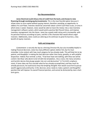 Running Head: JONES CASE ANALYSIS 6
Our Recommendation
Jones Electrical could refuse a line of credit from the bank, and choose to raise
financing through receiving equity investments. This is the most feasible option because it
allows Jones to raise capital without paying interest, therefore providing an opportunity to
address his cash flows. Investors would be concerned about current Cash Flow issues, an area in
which Jones is weak. However, Jones would be able to invest the money into a new inventory
management software system, which would yield a positive Net Present Value, and improve
Inventory management into the future. Jones has a good credit rating and is trustworthy with
his personal finances according to Lyons, and this is the character that would attract angel
investors. Additionally, Jones could use advising as he continues to grow his business, a key
benefit of equity investors.
Faith and Integration
Contentment is not only the key to a thriving Christian life, but also incredibly helpful in
making financial decisions. Jones has many different options before him, but he must
remember to be content with how much progress he has already made. This will help him to be
patient, and thoughtful in making the best decision rather than hasty, greedily, or with prideful
disposition. Indeed, Paul reminds us that, “if we have food and clothing, with these we will be
content. But those who desire to be rich fall into temptation, into a snare, into many senseless
and harmful desires that plunge people into ruin and destruction” (1 Tim 6:8-9, emphasis
mine). If Jones does not first consider what he has already accomplished, and how much he
already possesses, he could easily stray into tempting thoughts that would cause him to pursue
wealth aggressively and hastily. In this decision, Jones needs to make a patient and thoughtful
position that will improve his overall financial position, and cannot be distracted by mere short-
term gains.
 