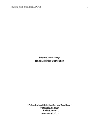 Running Head: JONES CASE ANALYSIS 1
Finance Case Study:
Jones Electrical Distribution
Adam Brown, Edwin Aguilar, and Todd Cary
Professor J. McHugh
BUSN 370-03
10 December 2015
 