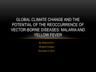 By: Brianna Ferri
Wheaton College
November 5, 2013
GLOBAL CLIMATE CHANGE AND THE
POTENTIAL OF THE REOCCURRENCE OF
VECTOR-BORNE DISEASES: MALARIA AND
YELLOW FEVER
 