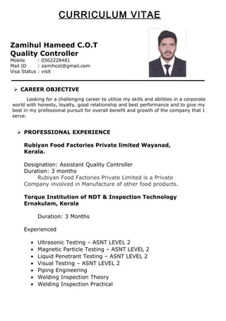 Zamihul Hameed C.O.T
Quality Controller
Mobile : 0562228481
Mail ID : zamihcot@gmail.com
Visa Status : visit
 CAREER OBJECTIVE
Looking for a challenging career to utilize my skills and abilities in a corporate
world with honesty, loyalty, good relationship and best performance and to give my
best in my professional pursuit for overall benefit and growth of the company that I
serve.
 PROFESSIONAL EXPERIENCE
Rubiyan Food Factories Private limited Wayanad,
Kerala.
Designation: Assistant Quality Controller
Duration: 3 months
Rubiyan Food Factories Private Limited is a Private
Company involved in Manufacture of other food products.
Torque Institution of NDT & Inspection Technology
Ernakulam, Kerala
Duration: 3 Months
Experienced
• Ultrasonic Testing – ASNT LEVEL 2
• Magnetic Particle Testing – ASNT LEVEL 2
• Liquid Penetrant Testing – ASNT LEVEL 2
• Visual Testing – ASNT LEVEL 2
• Piping Engineering
• Welding Inspection Theory
• Welding Inspection Practical
CURRICULUM VITAE
 