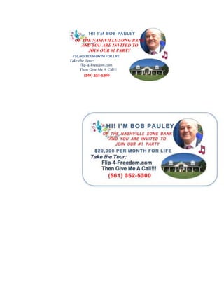 HI! I’M BOB PAULEY
OF THE NASHVILLE SONG BANK
AND YOU ARE INVITED TO
JOIN OUR #1 PARTY
$20,000 PER MONTH FOR LIFE
Take the Tour:
Flip-4-Freedom.com
Then Give Me A Call!!!
(561) 352-5300
 