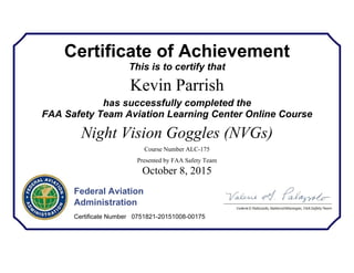 Certificate of Achievement
This is to certify that
Kevin Parrish
has successfully completed the
FAA Safety Team Aviation Learning Center Online Course
Night Vision Goggles (NVGs)
Course Number ALC-175
Presented by FAA Safety Team
October 8, 2015
Federal Aviation
Administration
Certificate Number 0751821-20151008-00175
 
