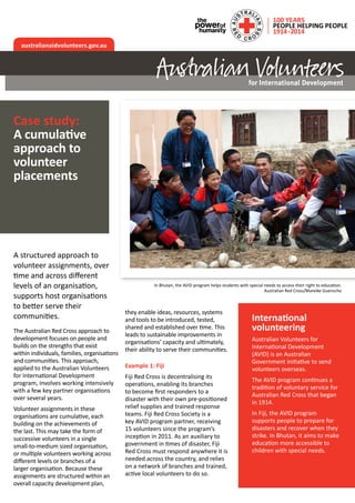 A structured approach to
volunteer assignments, over
time and across different
levels of an organisation,
supports host organisations
to better serve their
communities.
The Australian Red Cross approach to
development focuses on people and
builds on the strengths that exist
within individuals, families, organisations
and communities. This approach,
applied to the Australian Volunteers
for International Development
program, involves working intensively
with a few key partner organisations
over several years.
Volunteer assignments in these
organisations are cumulative, each
building on the achievements of
the last. This may take the form of
successive volunteers in a single
small-to-medium sized organisation,
or multiple volunteers working across
different levels or branches of a
larger organisation. Because these
assignments are structured within an
overall capacity development plan,
they enable ideas, resources, systems
and tools to be introduced, tested,
shared and established over time. This
leads to sustainable improvements in
organisations’ capacity and ultimately,
their ability to serve their communities.
Example 1: Fiji
Fiji Red Cross is decentralising its
operations, enabling its branches
to become first responders to a
disaster with their own pre-positioned
relief supplies and trained response
teams. Fiji Red Cross Society is a
key AVID program partner, receiving
15 volunteers since the program’s
inception in 2011. As an auxiliary to
government in times of disaster, Fiji
Red Cross must respond anywhere it is
needed across the country, and relies
on a network of branches and trained,
active local volunteers to do so.
australianaidvolunteers.gov.au
In Bhutan, the AVID program helps students with special needs to access their right to education.
Australian Red Cross/Mareike Guensche
Case study:
A cumulative
approach to
volunteer
placements
International
volunteering
Australian Volunteers for
International Development
(AVID) is an Australian
Government initiative to send
volunteers overseas.
The AVID program continues a
tradition of voluntary service for
Australian Red Cross that began
in 1914.
In Fiji, the AVID program
supports people to prepare for
disasters and recover when they
strike. In Bhutan, it aims to make
education more accessible to
children with special needs.
 