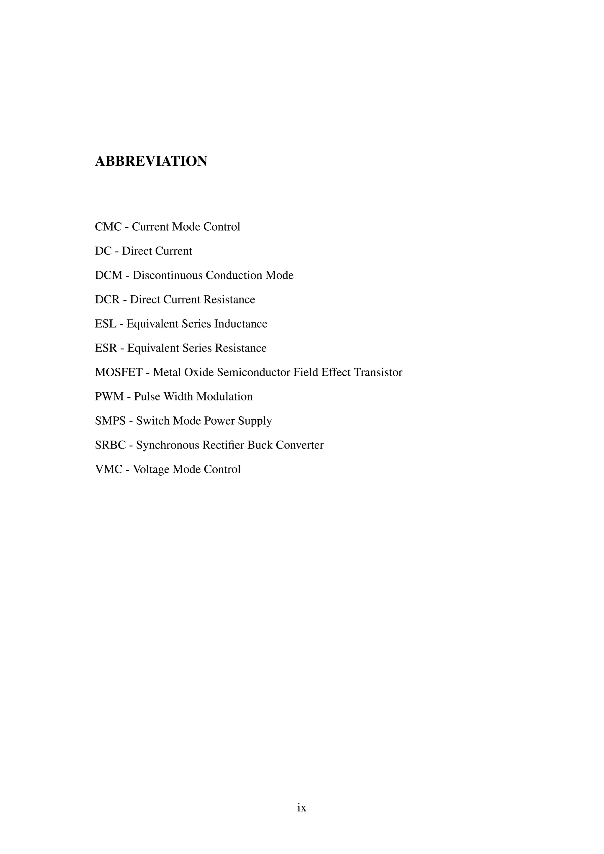 ABBREVIATION
CMC - Current Mode Control
DC - Direct Current
DCM - Discontinuous Conduction Mode
DCR - Direct Current Resistance
ESL - Equivalent Series Inductance
ESR - Equivalent Series Resistance
MOSFET - Metal Oxide Semiconductor Field Effect Transistor
PWM - Pulse Width Modulation
SMPS - Switch Mode Power Supply
SRBC - Synchronous Rectiﬁer Buck Converter
VMC - Voltage Mode Control
ix
 