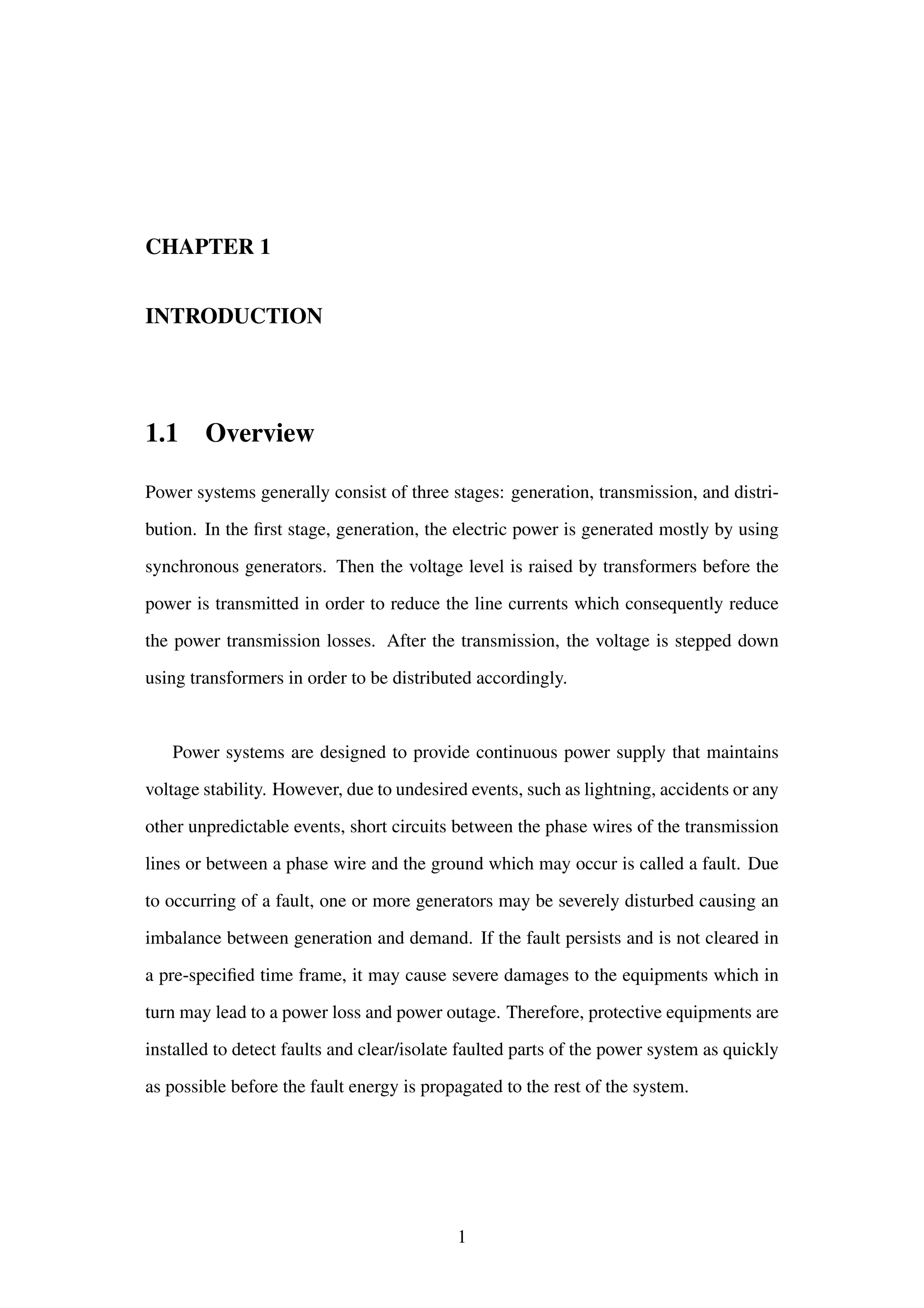 CHAPTER 1
INTRODUCTION
1.1 Overview
Power systems generally consist of three stages: generation, transmission, and distri-
bution. In the ﬁrst stage, generation, the electric power is generated mostly by using
synchronous generators. Then the voltage level is raised by transformers before the
power is transmitted in order to reduce the line currents which consequently reduce
the power transmission losses. After the transmission, the voltage is stepped down
using transformers in order to be distributed accordingly.
Power systems are designed to provide continuous power supply that maintains
voltage stability. However, due to undesired events, such as lightning, accidents or any
other unpredictable events, short circuits between the phase wires of the transmission
lines or between a phase wire and the ground which may occur is called a fault. Due
to occurring of a fault, one or more generators may be severely disturbed causing an
imbalance between generation and demand. If the fault persists and is not cleared in
a pre-speciﬁed time frame, it may cause severe damages to the equipments which in
turn may lead to a power loss and power outage. Therefore, protective equipments are
installed to detect faults and clear/isolate faulted parts of the power system as quickly
as possible before the fault energy is propagated to the rest of the system.
1
 