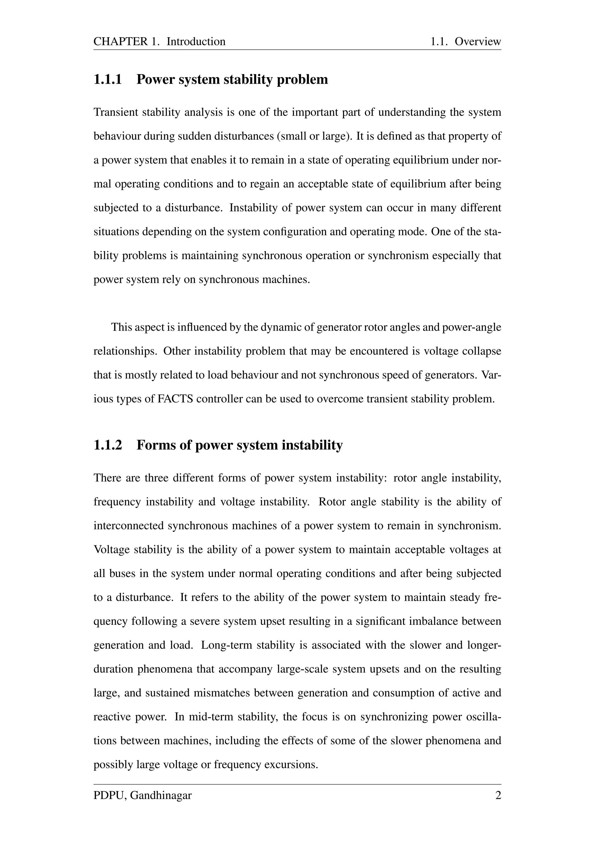 CHAPTER 1. Introduction 1.1. Overview
1.1.1 Power system stability problem
Transient stability analysis is one of the important part of understanding the system
behaviour during sudden disturbances (small or large). It is deﬁned as that property of
a power system that enables it to remain in a state of operating equilibrium under nor-
mal operating conditions and to regain an acceptable state of equilibrium after being
subjected to a disturbance. Instability of power system can occur in many different
situations depending on the system conﬁguration and operating mode. One of the sta-
bility problems is maintaining synchronous operation or synchronism especially that
power system rely on synchronous machines.
This aspect is inﬂuenced by the dynamic of generator rotor angles and power-angle
relationships. Other instability problem that may be encountered is voltage collapse
that is mostly related to load behaviour and not synchronous speed of generators. Var-
ious types of FACTS controller can be used to overcome transient stability problem.
1.1.2 Forms of power system instability
There are three different forms of power system instability: rotor angle instability,
frequency instability and voltage instability. Rotor angle stability is the ability of
interconnected synchronous machines of a power system to remain in synchronism.
Voltage stability is the ability of a power system to maintain acceptable voltages at
all buses in the system under normal operating conditions and after being subjected
to a disturbance. It refers to the ability of the power system to maintain steady fre-
quency following a severe system upset resulting in a signiﬁcant imbalance between
generation and load. Long-term stability is associated with the slower and longer-
duration phenomena that accompany large-scale system upsets and on the resulting
large, and sustained mismatches between generation and consumption of active and
reactive power. In mid-term stability, the focus is on synchronizing power oscilla-
tions between machines, including the effects of some of the slower phenomena and
possibly large voltage or frequency excursions.
PDPU, Gandhinagar 2
 