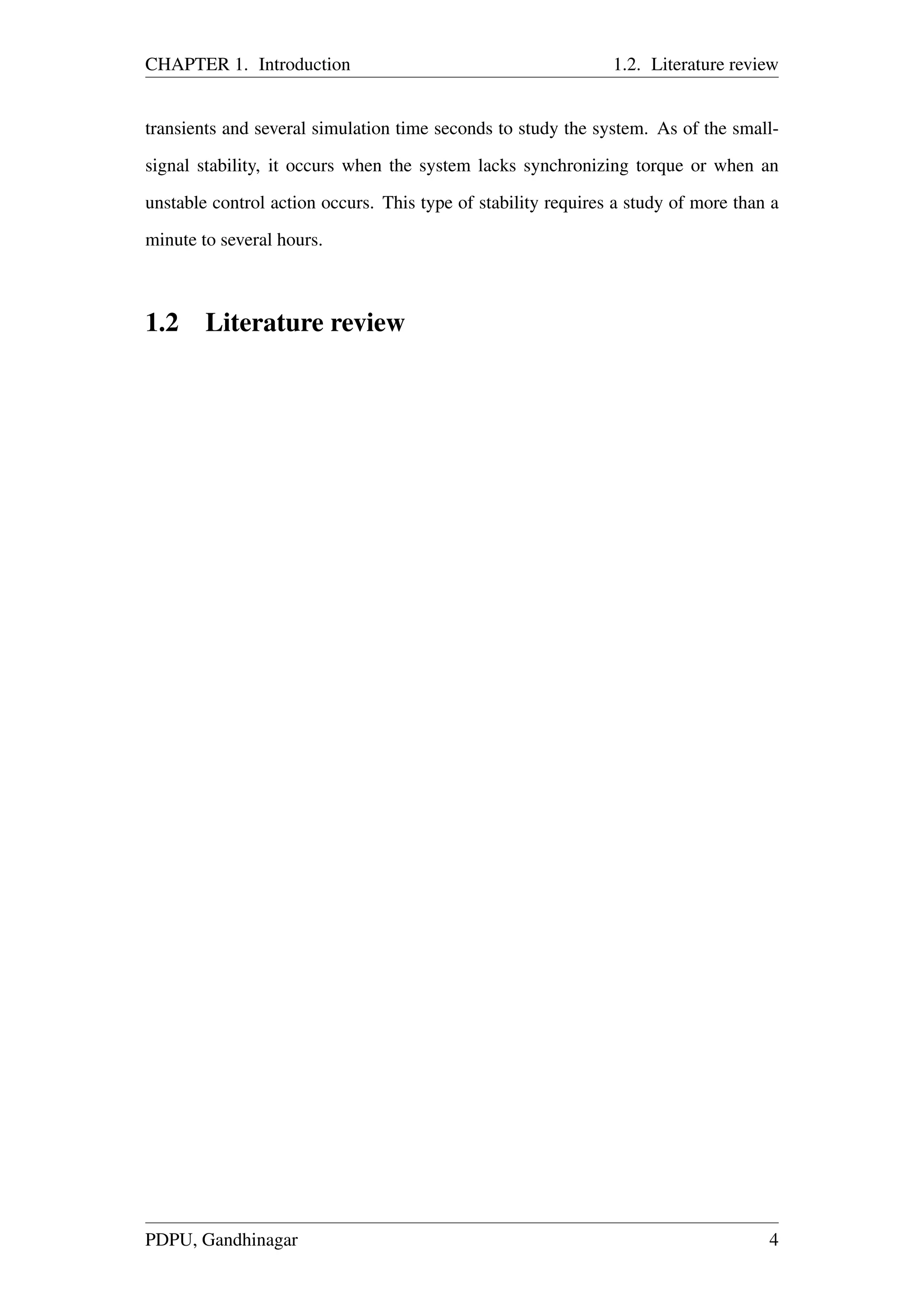 CHAPTER 1. Introduction 1.2. Literature review
transients and several simulation time seconds to study the system. As of the small-
signal stability, it occurs when the system lacks synchronizing torque or when an
unstable control action occurs. This type of stability requires a study of more than a
minute to several hours.
1.2 Literature review
PDPU, Gandhinagar 4
 