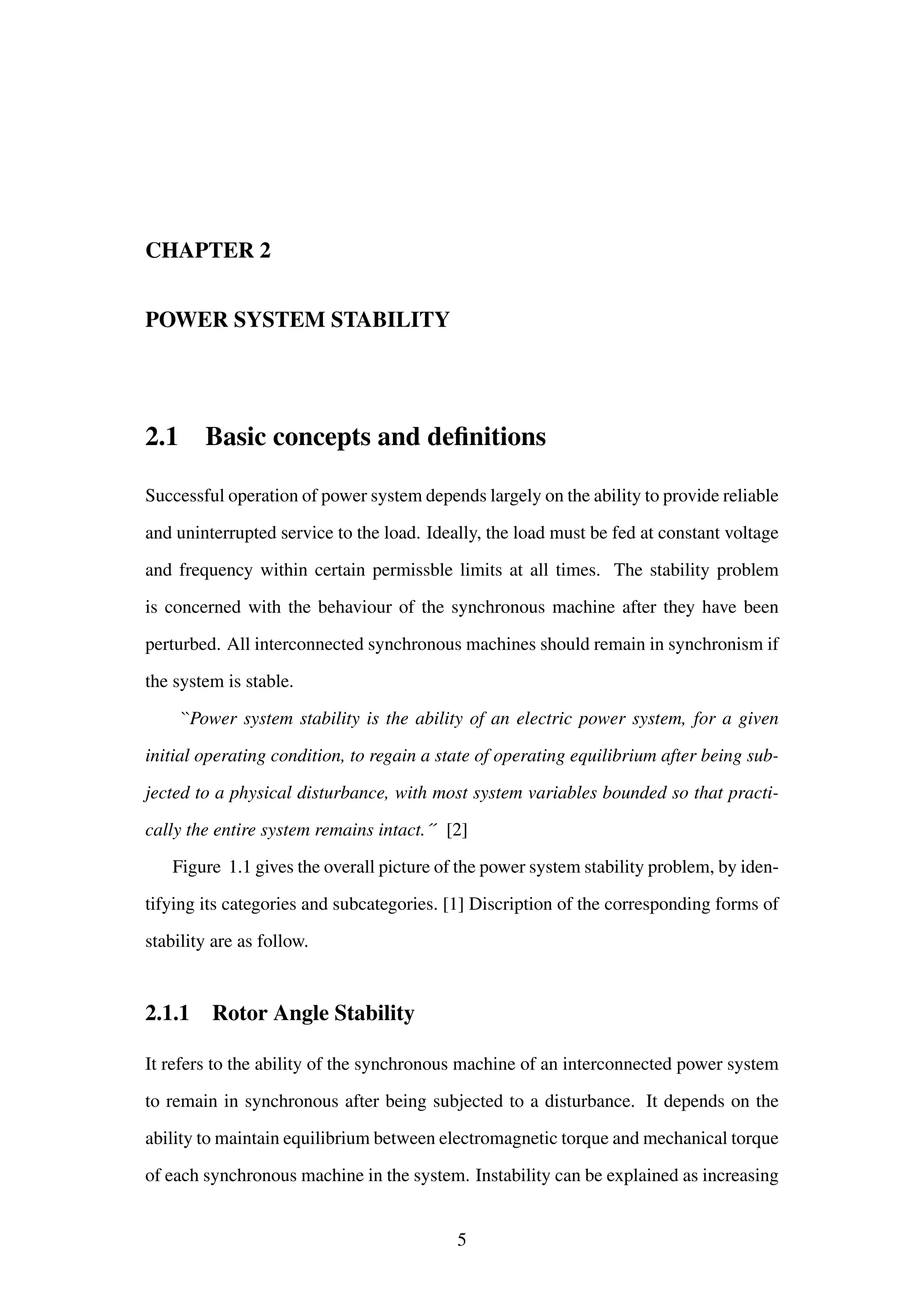 CHAPTER 2
POWER SYSTEM STABILITY
2.1 Basic concepts and deﬁnitions
Successful operation of power system depends largely on the ability to provide reliable
and uninterrupted service to the load. Ideally, the load must be fed at constant voltage
and frequency within certain permissble limits at all times. The stability problem
is concerned with the behaviour of the synchronous machine after they have been
perturbed. All interconnected synchronous machines should remain in synchronism if
the system is stable.
``Power system stability is the ability of an electric power system, for a given
initial operating condition, to regain a state of operating equilibrium after being sub-
jected to a physical disturbance, with most system variables bounded so that practi-
cally the entire system remains intact.´´ [2]
Figure 1.1 gives the overall picture of the power system stability problem, by iden-
tifying its categories and subcategories. [1] Discription of the corresponding forms of
stability are as follow.
2.1.1 Rotor Angle Stability
It refers to the ability of the synchronous machine of an interconnected power system
to remain in synchronous after being subjected to a disturbance. It depends on the
ability to maintain equilibrium between electromagnetic torque and mechanical torque
of each synchronous machine in the system. Instability can be explained as increasing
5
 