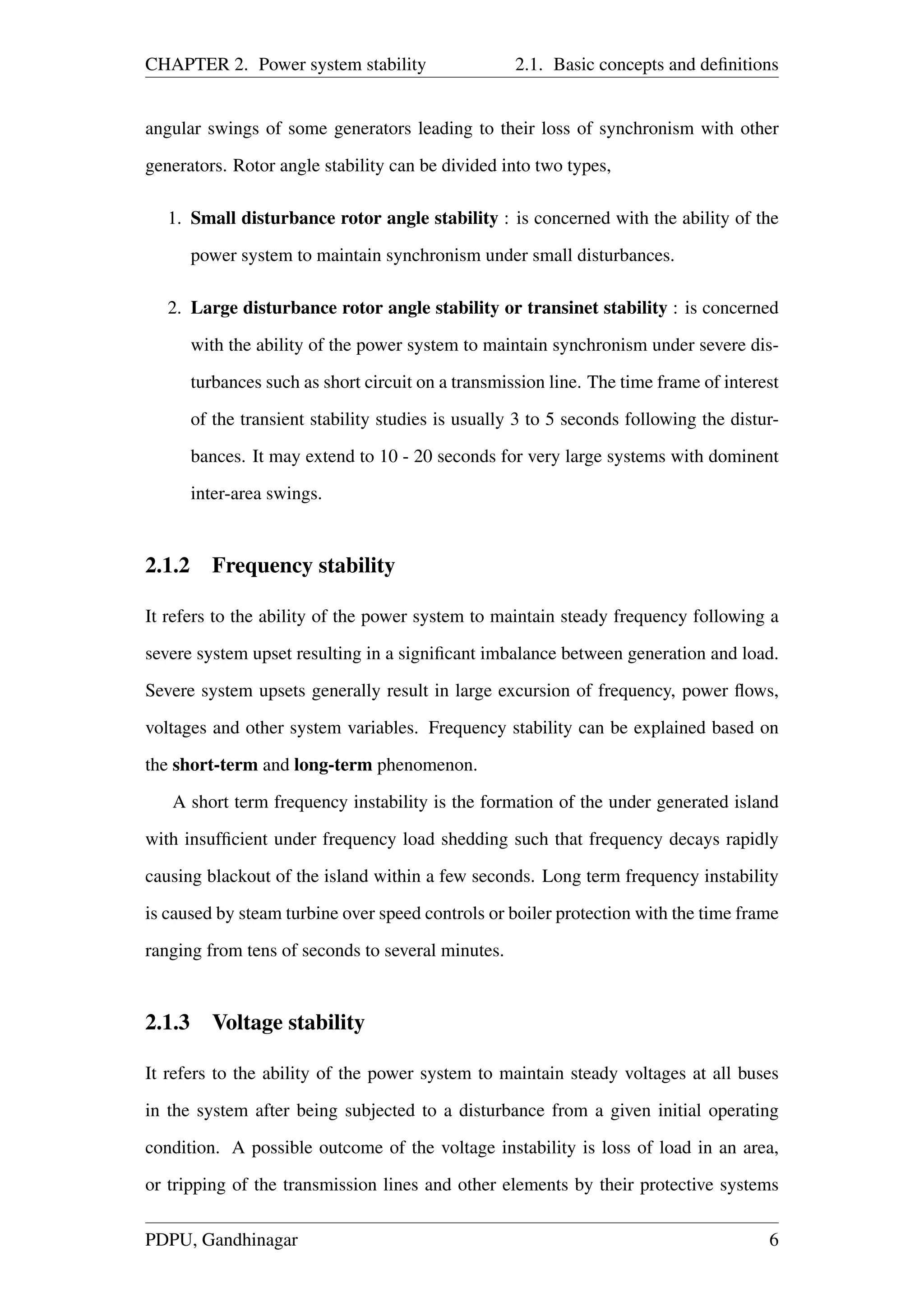 CHAPTER 2. Power system stability 2.1. Basic concepts and deﬁnitions
angular swings of some generators leading to their loss of synchronism with other
generators. Rotor angle stability can be divided into two types,
1. Small disturbance rotor angle stability : is concerned with the ability of the
power system to maintain synchronism under small disturbances.
2. Large disturbance rotor angle stability or transinet stability : is concerned
with the ability of the power system to maintain synchronism under severe dis-
turbances such as short circuit on a transmission line. The time frame of interest
of the transient stability studies is usually 3 to 5 seconds following the distur-
bances. It may extend to 10 - 20 seconds for very large systems with dominent
inter-area swings.
2.1.2 Frequency stability
It refers to the ability of the power system to maintain steady frequency following a
severe system upset resulting in a signiﬁcant imbalance between generation and load.
Severe system upsets generally result in large excursion of frequency, power ﬂows,
voltages and other system variables. Frequency stability can be explained based on
the short-term and long-term phenomenon.
A short term frequency instability is the formation of the under generated island
with insufﬁcient under frequency load shedding such that frequency decays rapidly
causing blackout of the island within a few seconds. Long term frequency instability
is caused by steam turbine over speed controls or boiler protection with the time frame
ranging from tens of seconds to several minutes.
2.1.3 Voltage stability
It refers to the ability of the power system to maintain steady voltages at all buses
in the system after being subjected to a disturbance from a given initial operating
condition. A possible outcome of the voltage instability is loss of load in an area,
or tripping of the transmission lines and other elements by their protective systems
PDPU, Gandhinagar 6
 