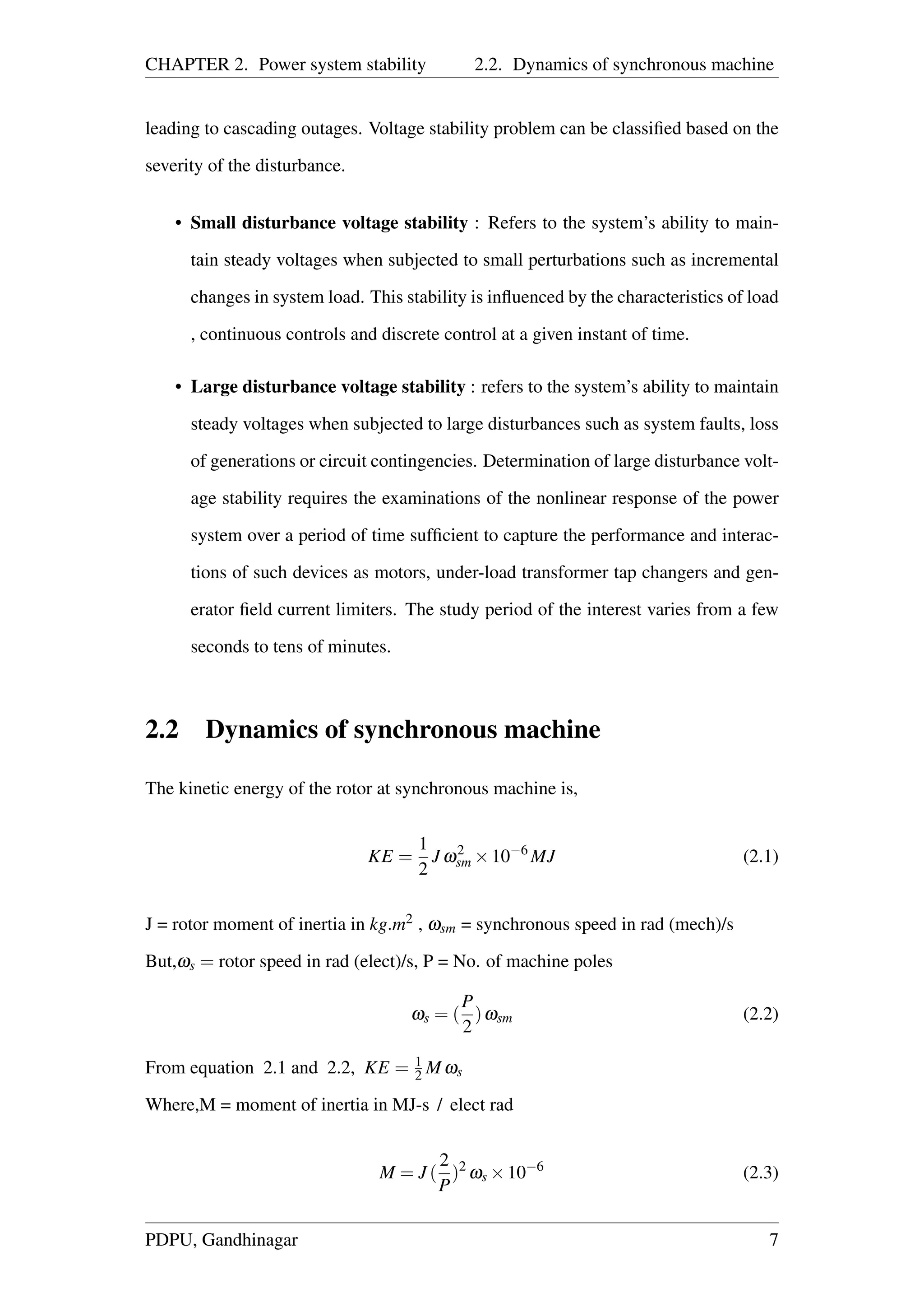 CHAPTER 2. Power system stability 2.2. Dynamics of synchronous machine
leading to cascading outages. Voltage stability problem can be classiﬁed based on the
severity of the disturbance.
• Small disturbance voltage stability : Refers to the system’s ability to main-
tain steady voltages when subjected to small perturbations such as incremental
changes in system load. This stability is inﬂuenced by the characteristics of load
, continuous controls and discrete control at a given instant of time.
• Large disturbance voltage stability : refers to the system’s ability to maintain
steady voltages when subjected to large disturbances such as system faults, loss
of generations or circuit contingencies. Determination of large disturbance volt-
age stability requires the examinations of the nonlinear response of the power
system over a period of time sufﬁcient to capture the performance and interac-
tions of such devices as motors, under-load transformer tap changers and gen-
erator ﬁeld current limiters. The study period of the interest varies from a few
seconds to tens of minutes.
2.2 Dynamics of synchronous machine
The kinetic energy of the rotor at synchronous machine is,
KE =
1
2
J ω2
sm ×10−6
MJ (2.1)
J = rotor moment of inertia in kg.m2 , ωsm = synchronous speed in rad (mech)/s
But,ωs = rotor speed in rad (elect)/s, P = No. of machine poles
ωs = (
P
2
)ωsm (2.2)
From equation 2.1 and 2.2, KE = 1
2 M ωs
Where,M = moment of inertia in MJ-s / elect rad
M = J (
2
P
)2
ωs ×10−6
(2.3)
PDPU, Gandhinagar 7
 