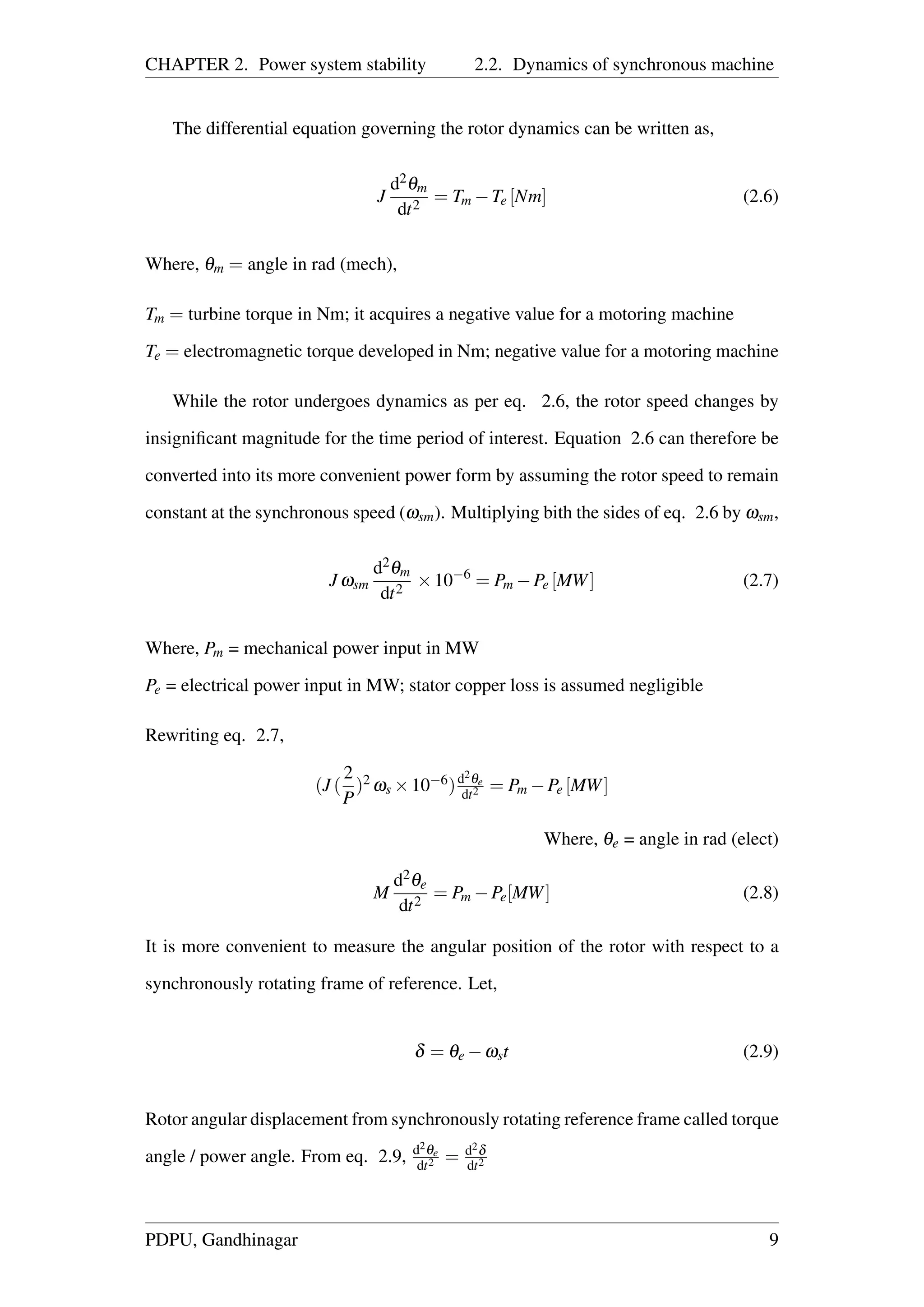 CHAPTER 2. Power system stability 2.2. Dynamics of synchronous machine
The differential equation governing the rotor dynamics can be written as,
J
d2θm
dt2
= Tm −Te [Nm] (2.6)
Where, θm = angle in rad (mech),
Tm = turbine torque in Nm; it acquires a negative value for a motoring machine
Te = electromagnetic torque developed in Nm; negative value for a motoring machine
While the rotor undergoes dynamics as per eq. 2.6, the rotor speed changes by
insigniﬁcant magnitude for the time period of interest. Equation 2.6 can therefore be
converted into its more convenient power form by assuming the rotor speed to remain
constant at the synchronous speed (ωsm). Multiplying bith the sides of eq. 2.6 by ωsm,
J ωsm
d2θm
dt2
×10−6
= Pm −Pe [MW] (2.7)
Where, Pm = mechanical power input in MW
Pe = electrical power input in MW; stator copper loss is assumed negligible
Rewriting eq. 2.7,
(J (
2
P
)2 ωs ×10−6)d2θe
dt2 = Pm −Pe [MW]
Where, θe = angle in rad (elect)
M
d2θe
dt2
= Pm −Pe[MW] (2.8)
It is more convenient to measure the angular position of the rotor with respect to a
synchronously rotating frame of reference. Let,
δ = θe −ωst (2.9)
Rotor angular displacement from synchronously rotating reference frame called torque
angle / power angle. From eq. 2.9, d2θe
dt2 = d2δ
dt2
PDPU, Gandhinagar 9
 