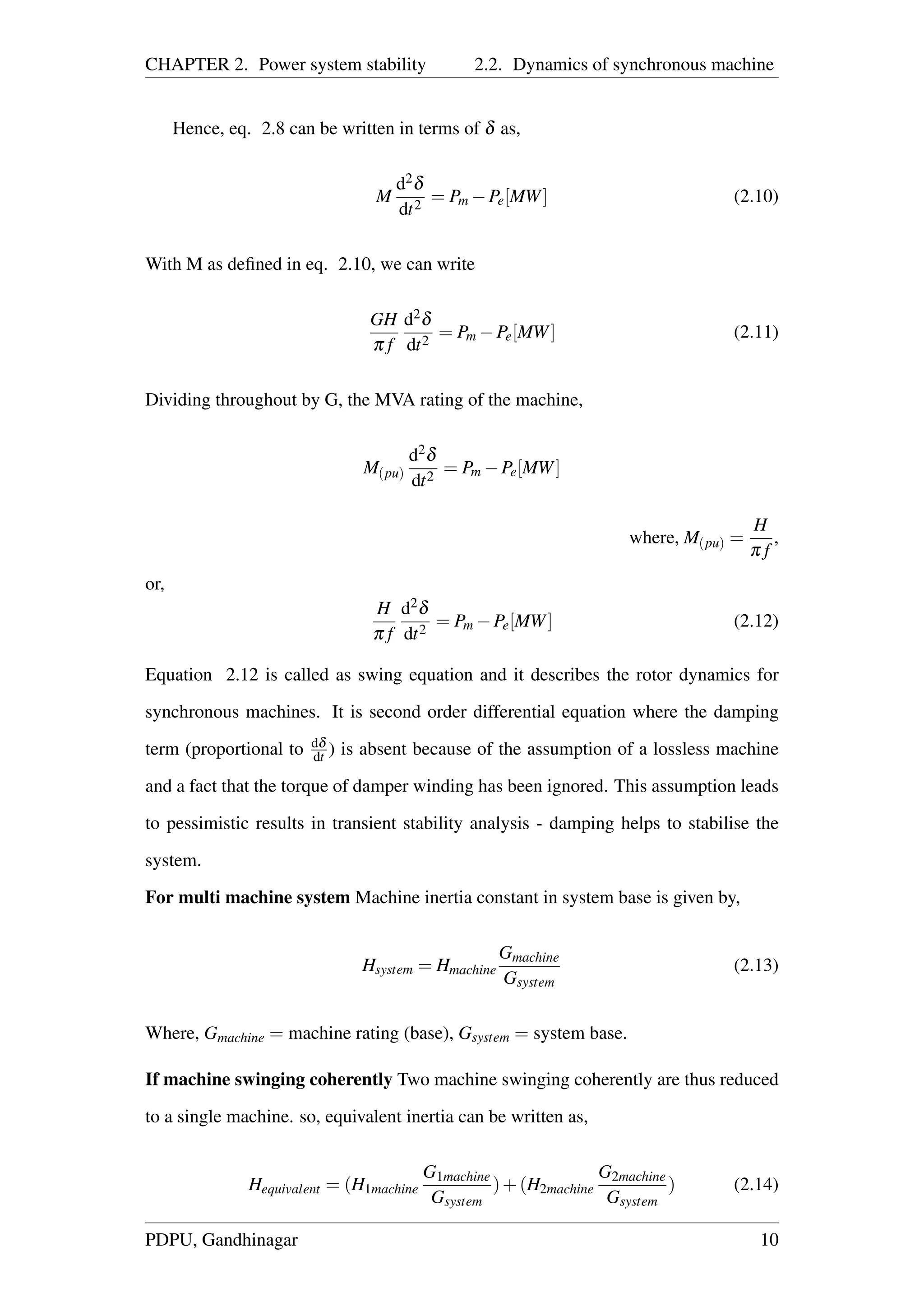 CHAPTER 2. Power system stability 2.2. Dynamics of synchronous machine
Hence, eq. 2.8 can be written in terms of δ as,
M
d2δ
dt2
= Pm −Pe[MW] (2.10)
With M as deﬁned in eq. 2.10, we can write
GH
π f
d2δ
dt2
= Pm −Pe[MW] (2.11)
Dividing throughout by G, the MVA rating of the machine,
M(pu)
d2δ
dt2
= Pm −Pe[MW]
where, M(pu) =
H
π f
,
or,
H
π f
d2δ
dt2
= Pm −Pe[MW] (2.12)
Equation 2.12 is called as swing equation and it describes the rotor dynamics for
synchronous machines. It is second order differential equation where the damping
term (proportional to dδ
dt ) is absent because of the assumption of a lossless machine
and a fact that the torque of damper winding has been ignored. This assumption leads
to pessimistic results in transient stability analysis - damping helps to stabilise the
system.
For multi machine system Machine inertia constant in system base is given by,
Hsystem = Hmachine
Gmachine
Gsystem
(2.13)
Where, Gmachine = machine rating (base), Gsystem = system base.
If machine swinging coherently Two machine swinging coherently are thus reduced
to a single machine. so, equivalent inertia can be written as,
Hequivalent = (H1machine
G1machine
Gsystem
)+(H2machine
G2machine
Gsystem
) (2.14)
PDPU, Gandhinagar 10
 