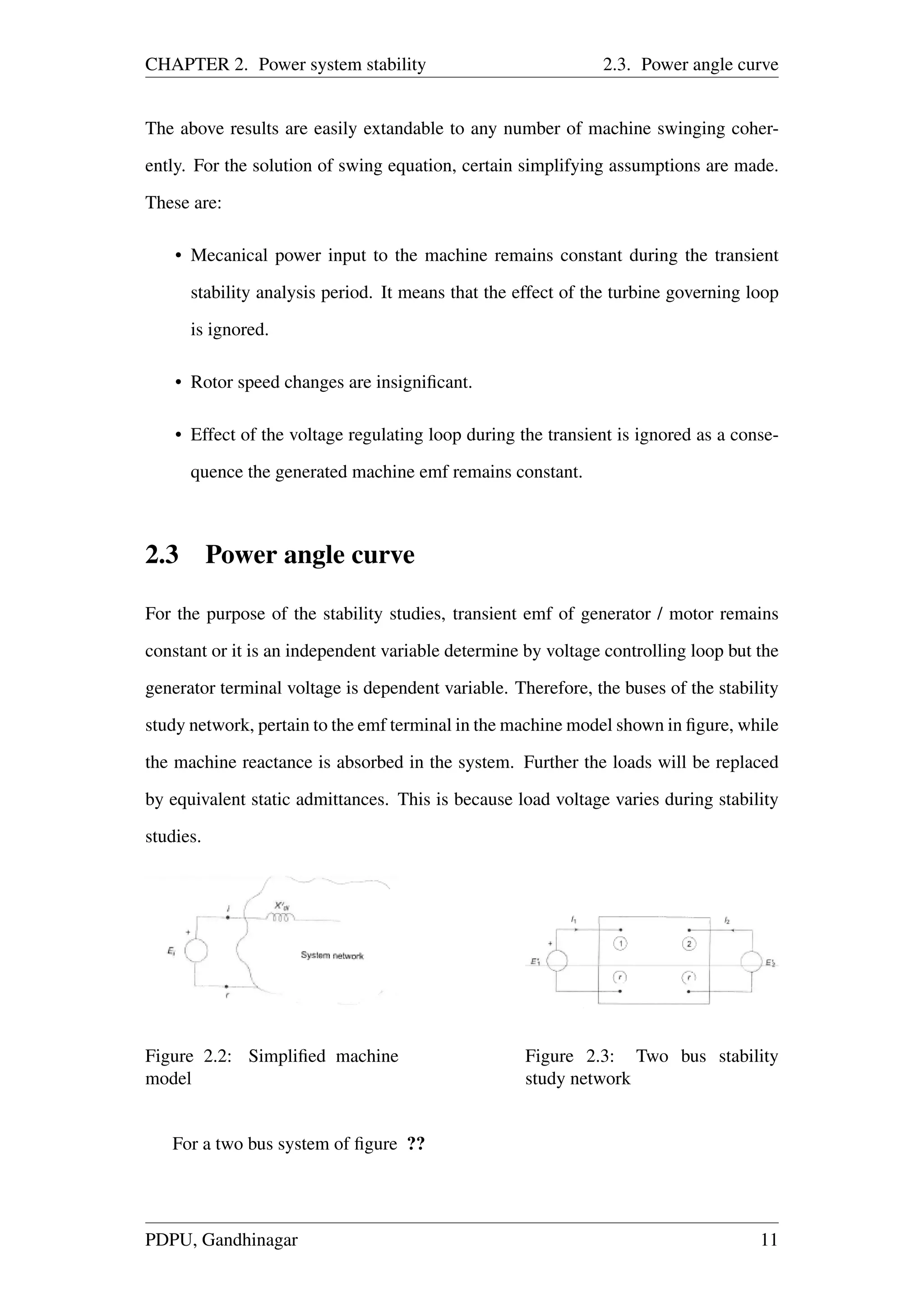 CHAPTER 2. Power system stability 2.3. Power angle curve
The above results are easily extandable to any number of machine swinging coher-
ently. For the solution of swing equation, certain simplifying assumptions are made.
These are:
• Mecanical power input to the machine remains constant during the transient
stability analysis period. It means that the effect of the turbine governing loop
is ignored.
• Rotor speed changes are insigniﬁcant.
• Effect of the voltage regulating loop during the transient is ignored as a conse-
quence the generated machine emf remains constant.
2.3 Power angle curve
For the purpose of the stability studies, transient emf of generator / motor remains
constant or it is an independent variable determine by voltage controlling loop but the
generator terminal voltage is dependent variable. Therefore, the buses of the stability
study network, pertain to the emf terminal in the machine model shown in ﬁgure, while
the machine reactance is absorbed in the system. Further the loads will be replaced
by equivalent static admittances. This is because load voltage varies during stability
studies.
Figure 2.2: Simpliﬁed machine
model
Figure 2.3: Two bus stability
study network
For a two bus system of ﬁgure ??
PDPU, Gandhinagar 11
 
