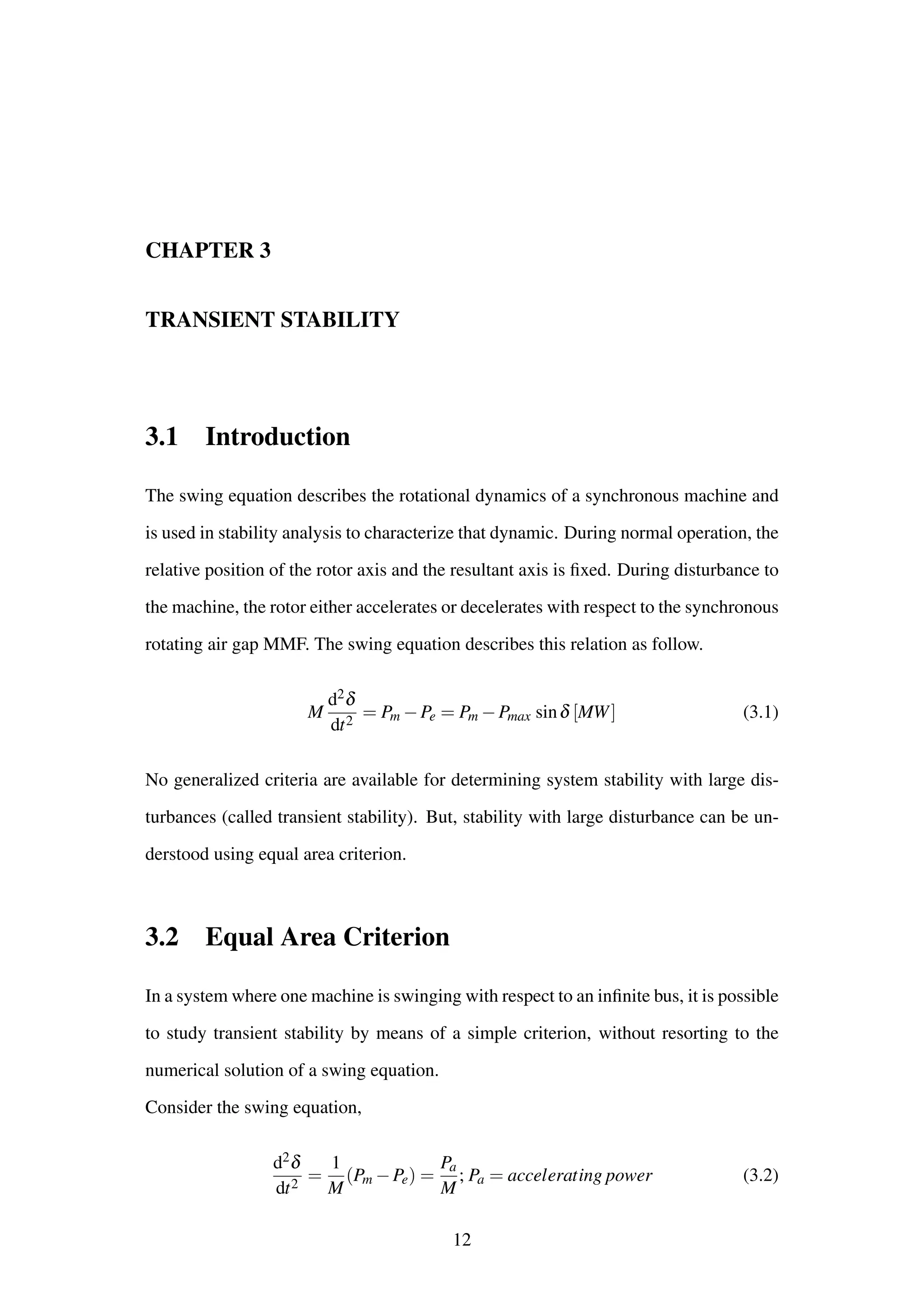 CHAPTER 3
TRANSIENT STABILITY
3.1 Introduction
The swing equation describes the rotational dynamics of a synchronous machine and
is used in stability analysis to characterize that dynamic. During normal operation, the
relative position of the rotor axis and the resultant axis is ﬁxed. During disturbance to
the machine, the rotor either accelerates or decelerates with respect to the synchronous
rotating air gap MMF. The swing equation describes this relation as follow.
M
d2δ
dt2
= Pm −Pe = Pm −Pmax sinδ [MW] (3.1)
No generalized criteria are available for determining system stability with large dis-
turbances (called transient stability). But, stability with large disturbance can be un-
derstood using equal area criterion.
3.2 Equal Area Criterion
In a system where one machine is swinging with respect to an inﬁnite bus, it is possible
to study transient stability by means of a simple criterion, without resorting to the
numerical solution of a swing equation.
Consider the swing equation,
d2δ
dt2
=
1
M
(Pm −Pe) =
Pa
M
; Pa = accelerating power (3.2)
12
 