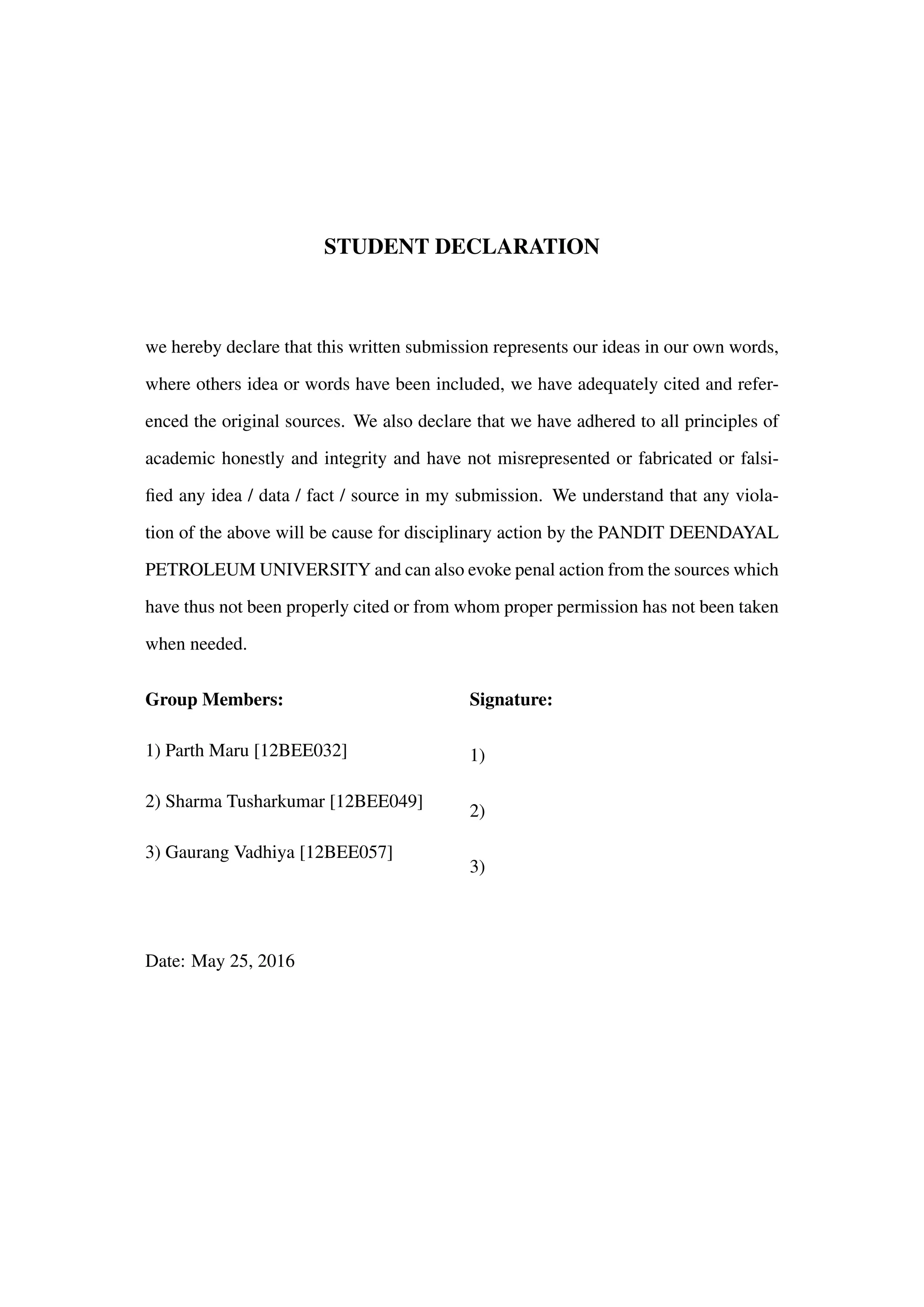STUDENT DECLARATION
we hereby declare that this written submission represents our ideas in our own words,
where others idea or words have been included, we have adequately cited and refer-
enced the original sources. We also declare that we have adhered to all principles of
academic honestly and integrity and have not misrepresented or fabricated or falsi-
ﬁed any idea / data / fact / source in my submission. We understand that any viola-
tion of the above will be cause for disciplinary action by the PANDIT DEENDAYAL
PETROLEUM UNIVERSITY and can also evoke penal action from the sources which
have thus not been properly cited or from whom proper permission has not been taken
when needed.
Group Members:
1) Parth Maru [12BEE032]
2) Sharma Tusharkumar [12BEE049]
3) Gaurang Vadhiya [12BEE057]
Signature:
1)
2)
3)
Date: May 25, 2016
 