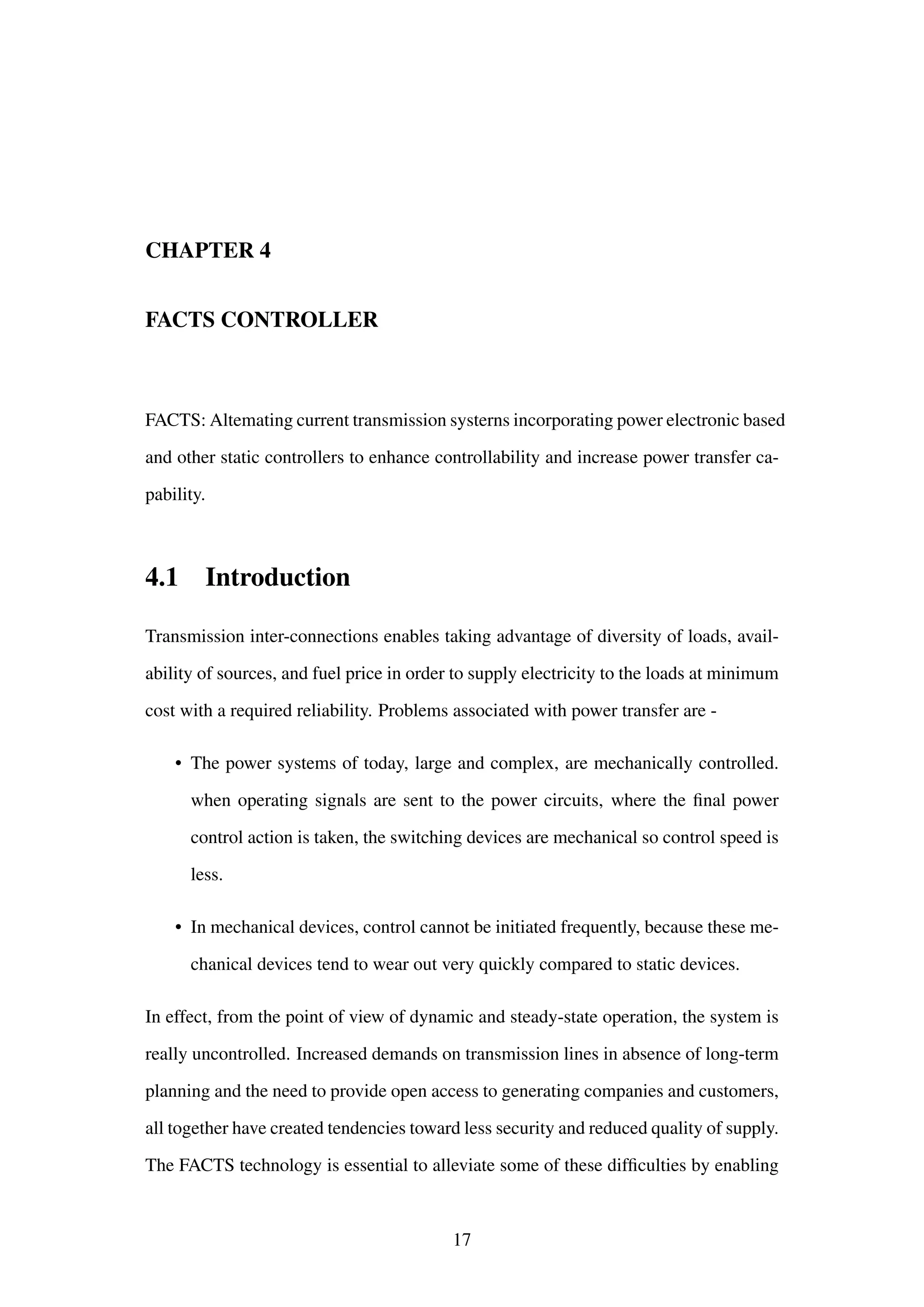 CHAPTER 4
FACTS CONTROLLER
FACTS: Altemating current transmission systerns incorporating power electronic based
and other static controllers to enhance controllability and increase power transfer ca-
pability.
4.1 Introduction
Transmission inter-connections enables taking advantage of diversity of loads, avail-
ability of sources, and fuel price in order to supply electricity to the loads at minimum
cost with a required reliability. Problems associated with power transfer are -
• The power systems of today, large and complex, are mechanically controlled.
when operating signals are sent to the power circuits, where the ﬁnal power
control action is taken, the switching devices are mechanical so control speed is
less.
• In mechanical devices, control cannot be initiated frequently, because these me-
chanical devices tend to wear out very quickly compared to static devices.
In effect, from the point of view of dynamic and steady-state operation, the system is
really uncontrolled. Increased demands on transmission lines in absence of long-term
planning and the need to provide open access to generating companies and customers,
all together have created tendencies toward less security and reduced quality of supply.
The FACTS technology is essential to alleviate some of these difﬁculties by enabling
17
 