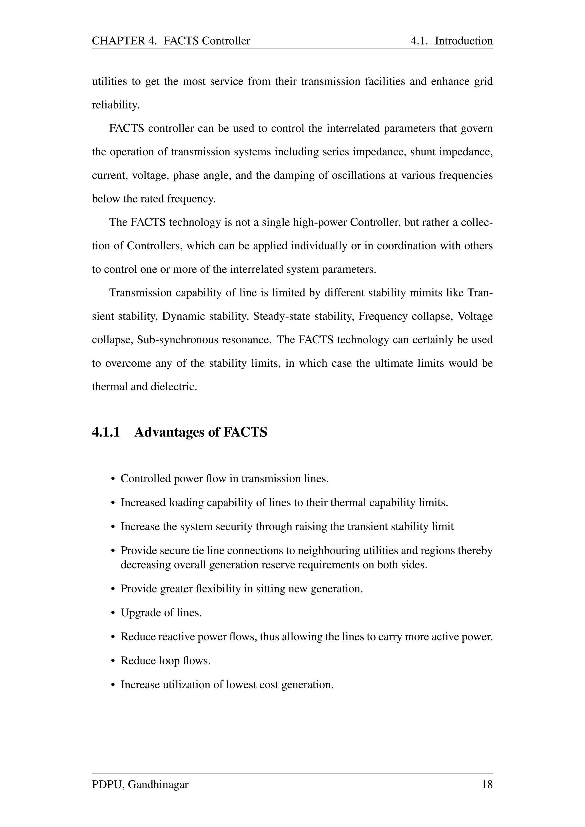 CHAPTER 4. FACTS Controller 4.1. Introduction
utilities to get the most service from their transmission facilities and enhance grid
reliability.
FACTS controller can be used to control the interrelated parameters that govern
the operation of transmission systems including series impedance, shunt impedance,
current, voltage, phase angle, and the damping of oscillations at various frequencies
below the rated frequency.
The FACTS technology is not a single high-power Controller, but rather a collec-
tion of Controllers, which can be applied individually or in coordination with others
to control one or more of the interrelated system parameters.
Transmission capability of line is limited by different stability mimits like Tran-
sient stability, Dynamic stability, Steady-state stability, Frequency collapse, Voltage
collapse, Sub-synchronous resonance. The FACTS technology can certainly be used
to overcome any of the stability limits, in which case the ultimate limits would be
thermal and dielectric.
4.1.1 Advantages of FACTS
• Controlled power ﬂow in transmission lines.
• Increased loading capability of lines to their thermal capability limits.
• Increase the system security through raising the transient stability limit
• Provide secure tie line connections to neighbouring utilities and regions thereby
decreasing overall generation reserve requirements on both sides.
• Provide greater ﬂexibility in sitting new generation.
• Upgrade of lines.
• Reduce reactive power ﬂows, thus allowing the lines to carry more active power.
• Reduce loop ﬂows.
• Increase utilization of lowest cost generation.
PDPU, Gandhinagar 18
 