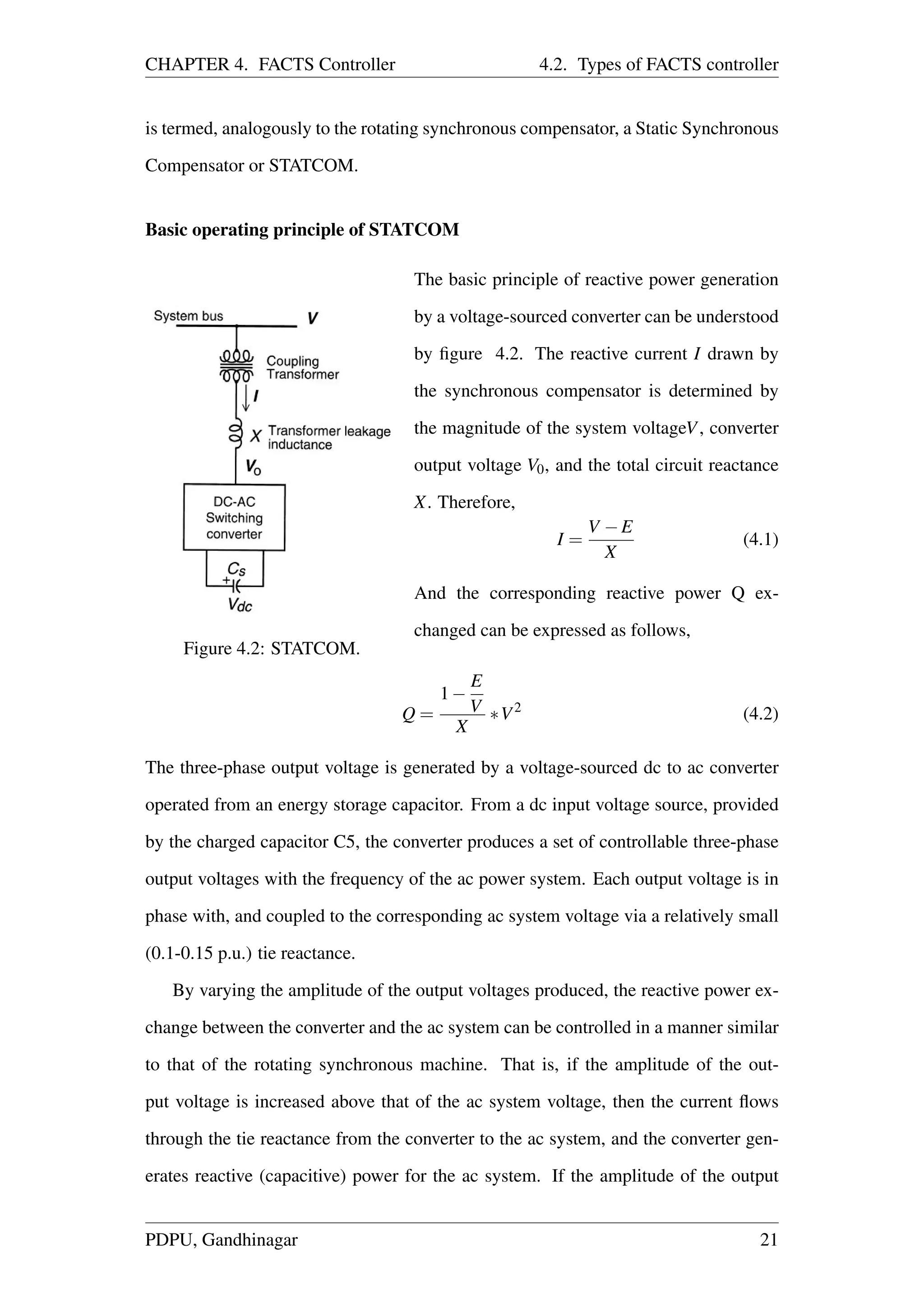 CHAPTER 4. FACTS Controller 4.2. Types of FACTS controller
is termed, analogously to the rotating synchronous compensator, a Static Synchronous
Compensator or STATCOM.
Basic operating principle of STATCOM
Figure 4.2: STATCOM.
The basic principle of reactive power generation
by a voltage-sourced converter can be understood
by ﬁgure 4.2. The reactive current I drawn by
the synchronous compensator is determined by
the magnitude of the system voltageV, converter
output voltage V0, and the total circuit reactance
X. Therefore,
I =
V −E
X
(4.1)
And the corresponding reactive power Q ex-
changed can be expressed as follows,
Q =
1−
E
V
X
∗V2
(4.2)
The three-phase output voltage is generated by a voltage-sourced dc to ac converter
operated from an energy storage capacitor. From a dc input voltage source, provided
by the charged capacitor C5, the converter produces a set of controllable three-phase
output voltages with the frequency of the ac power system. Each output voltage is in
phase with, and coupled to the corresponding ac system voltage via a relatively small
(0.1-0.15 p.u.) tie reactance.
By varying the amplitude of the output voltages produced, the reactive power ex-
change between the converter and the ac system can be controlled in a manner similar
to that of the rotating synchronous machine. That is, if the amplitude of the out-
put voltage is increased above that of the ac system voltage, then the current ﬂows
through the tie reactance from the converter to the ac system, and the converter gen-
erates reactive (capacitive) power for the ac system. If the amplitude of the output
PDPU, Gandhinagar 21
 