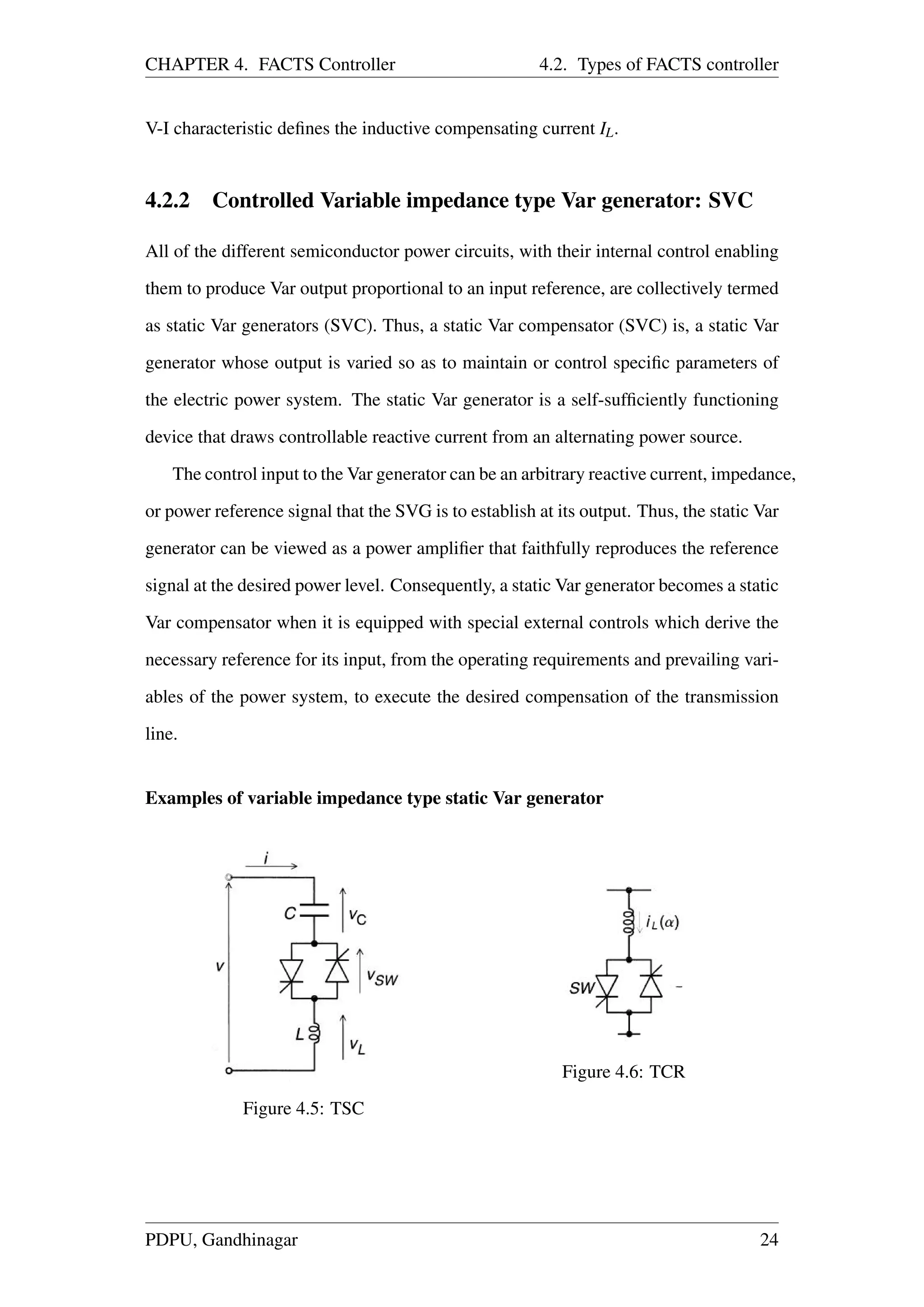 CHAPTER 4. FACTS Controller 4.2. Types of FACTS controller
V-I characteristic deﬁnes the inductive compensating current IL.
4.2.2 Controlled Variable impedance type Var generator: SVC
All of the different semiconductor power circuits, with their internal control enabling
them to produce Var output proportional to an input reference, are collectively termed
as static Var generators (SVC). Thus, a static Var compensator (SVC) is, a static Var
generator whose output is varied so as to maintain or control speciﬁc parameters of
the electric power system. The static Var generator is a self-sufﬁciently functioning
device that draws controllable reactive current from an alternating power source.
The control input to the Var generator can be an arbitrary reactive current, impedance,
or power reference signal that the SVG is to establish at its output. Thus, the static Var
generator can be viewed as a power ampliﬁer that faithfully reproduces the reference
signal at the desired power level. Consequently, a static Var generator becomes a static
Var compensator when it is equipped with special external controls which derive the
necessary reference for its input, from the operating requirements and prevailing vari-
ables of the power system, to execute the desired compensation of the transmission
line.
Examples of variable impedance type static Var generator
Figure 4.5: TSC
Figure 4.6: TCR
PDPU, Gandhinagar 24
 