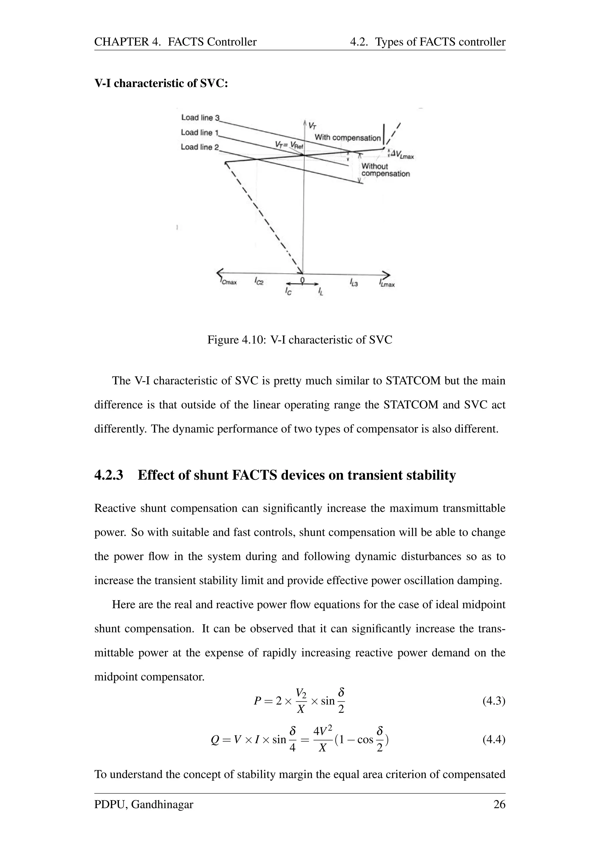 CHAPTER 4. FACTS Controller 4.2. Types of FACTS controller
V-I characteristic of SVC:
Figure 4.10: V-I characteristic of SVC
The V-I characteristic of SVC is pretty much similar to STATCOM but the main
difference is that outside of the linear operating range the STATCOM and SVC act
differently. The dynamic performance of two types of compensator is also different.
4.2.3 Effect of shunt FACTS devices on transient stability
Reactive shunt compensation can signiﬁcantly increase the maximum transmittable
power. So with suitable and fast controls, shunt compensation will be able to change
the power ﬂow in the system during and following dynamic disturbances so as to
increase the transient stability limit and provide effective power oscillation damping.
Here are the real and reactive power ﬂow equations for the case of ideal midpoint
shunt compensation. It can be observed that it can signiﬁcantly increase the trans-
mittable power at the expense of rapidly increasing reactive power demand on the
midpoint compensator.
P = 2×
V2
X
×sin
δ
2
(4.3)
Q = V ×I ×sin
δ
4
=
4V2
X
(1−cos
δ
2
) (4.4)
To understand the concept of stability margin the equal area criterion of compensated
PDPU, Gandhinagar 26
 