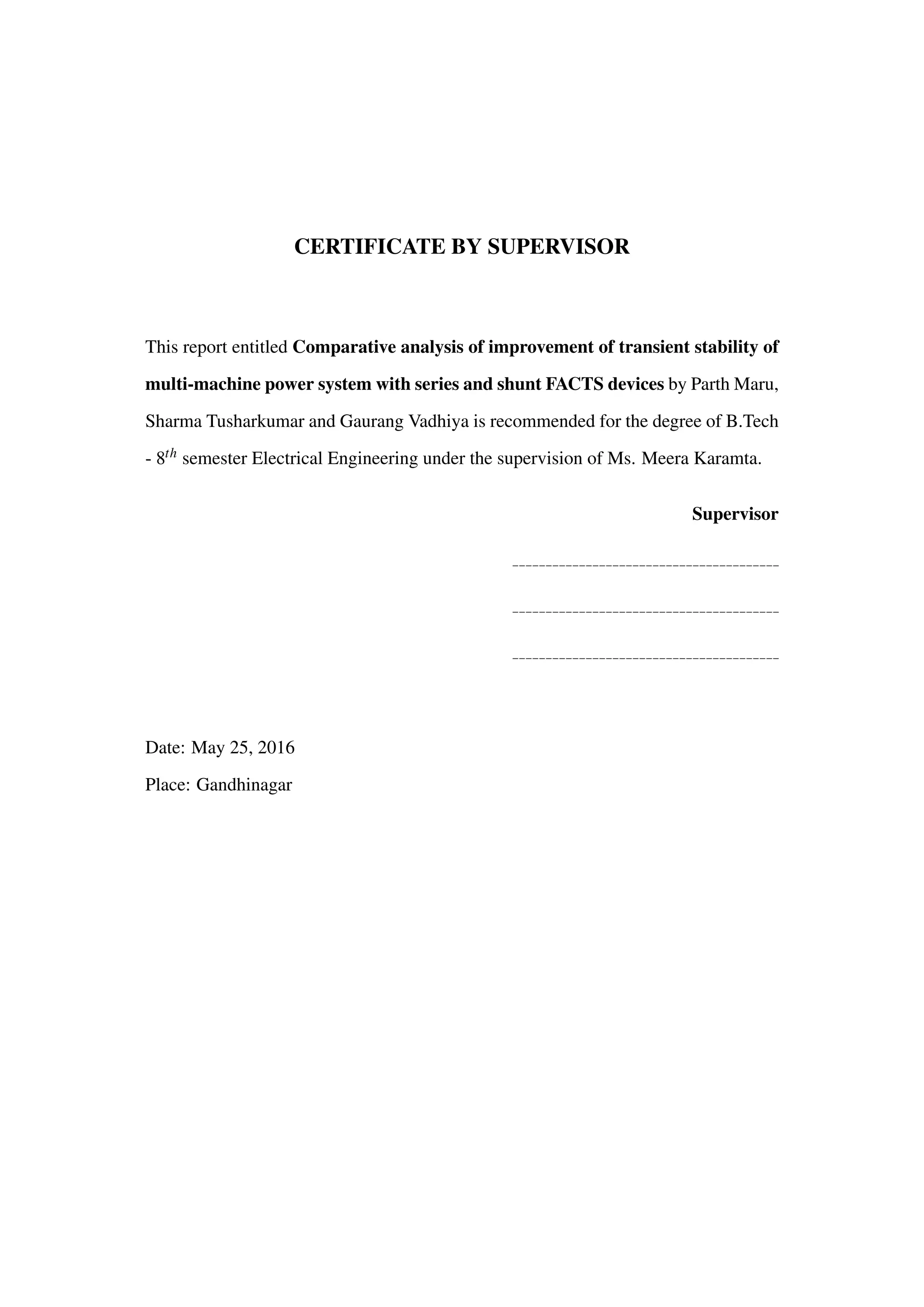 CERTIFICATE BY SUPERVISOR
This report entitled Comparative analysis of improvement of transient stability of
multi-machine power system with series and shunt FACTS devices by Parth Maru,
Sharma Tusharkumar and Gaurang Vadhiya is recommended for the degree of B.Tech
- 8th semester Electrical Engineering under the supervision of Ms. Meera Karamta.
Supervisor
Date: May 25, 2016
Place: Gandhinagar
 