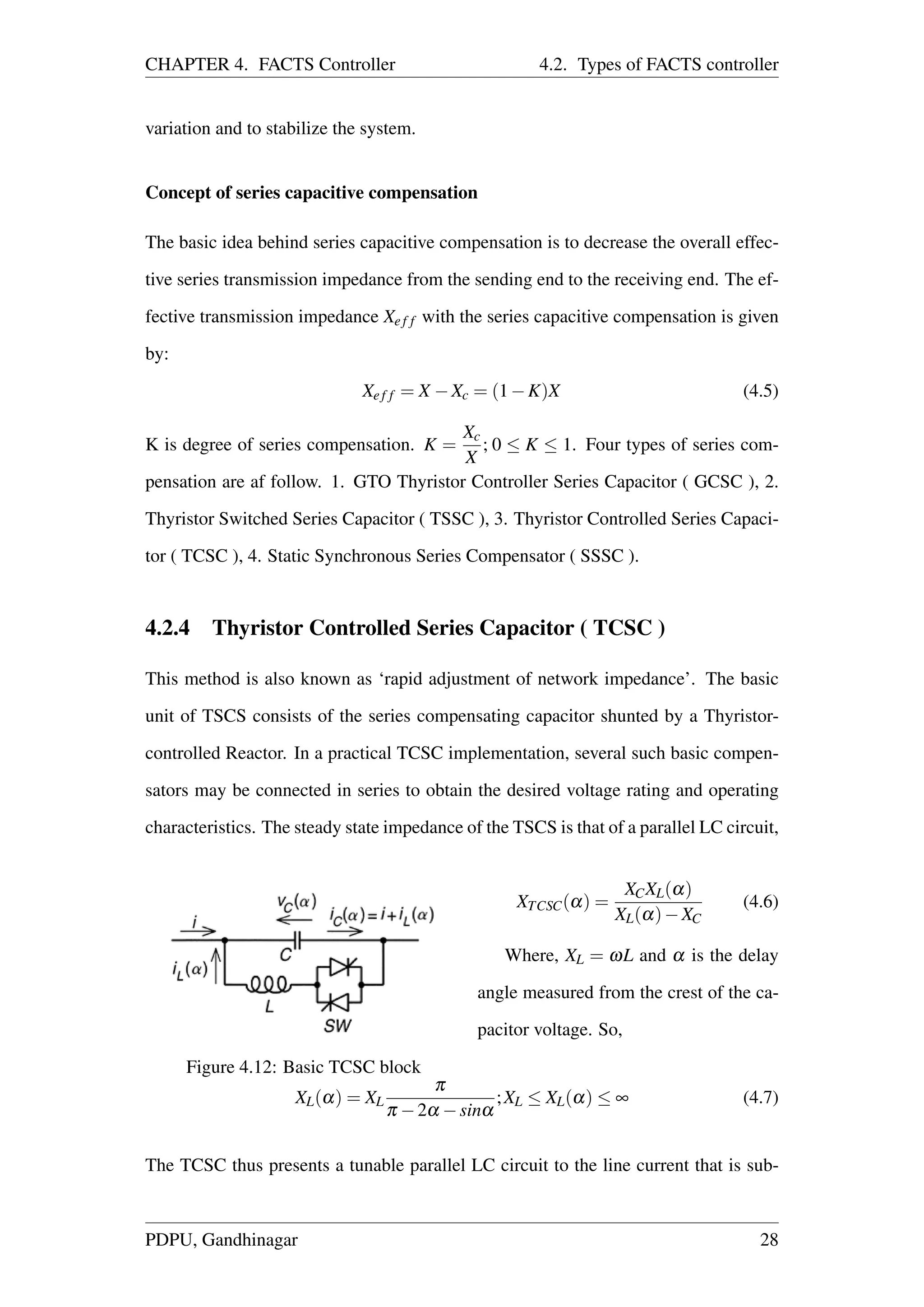 CHAPTER 4. FACTS Controller 4.2. Types of FACTS controller
variation and to stabilize the system.
Concept of series capacitive compensation
The basic idea behind series capacitive compensation is to decrease the overall effec-
tive series transmission impedance from the sending end to the receiving end. The ef-
fective transmission impedance Xef f with the series capacitive compensation is given
by:
Xef f = X −Xc = (1−K)X (4.5)
K is degree of series compensation. K =
Xc
X
; 0 ≤ K ≤ 1. Four types of series com-
pensation are af follow. 1. GTO Thyristor Controller Series Capacitor ( GCSC ), 2.
Thyristor Switched Series Capacitor ( TSSC ), 3. Thyristor Controlled Series Capaci-
tor ( TCSC ), 4. Static Synchronous Series Compensator ( SSSC ).
4.2.4 Thyristor Controlled Series Capacitor ( TCSC )
This method is also known as ‘rapid adjustment of network impedance’. The basic
unit of TSCS consists of the series compensating capacitor shunted by a Thyristor-
controlled Reactor. In a practical TCSC implementation, several such basic compen-
sators may be connected in series to obtain the desired voltage rating and operating
characteristics. The steady state impedance of the TSCS is that of a parallel LC circuit,
Figure 4.12: Basic TCSC block
XTCSC(α) =
XCXL(α)
XL(α)−XC
(4.6)
Where, XL = ωL and α is the delay
angle measured from the crest of the ca-
pacitor voltage. So,
XL(α) = XL
π
π −2α −sinα
;XL ≤ XL(α) ≤ ∞ (4.7)
The TCSC thus presents a tunable parallel LC circuit to the line current that is sub-
PDPU, Gandhinagar 28
 