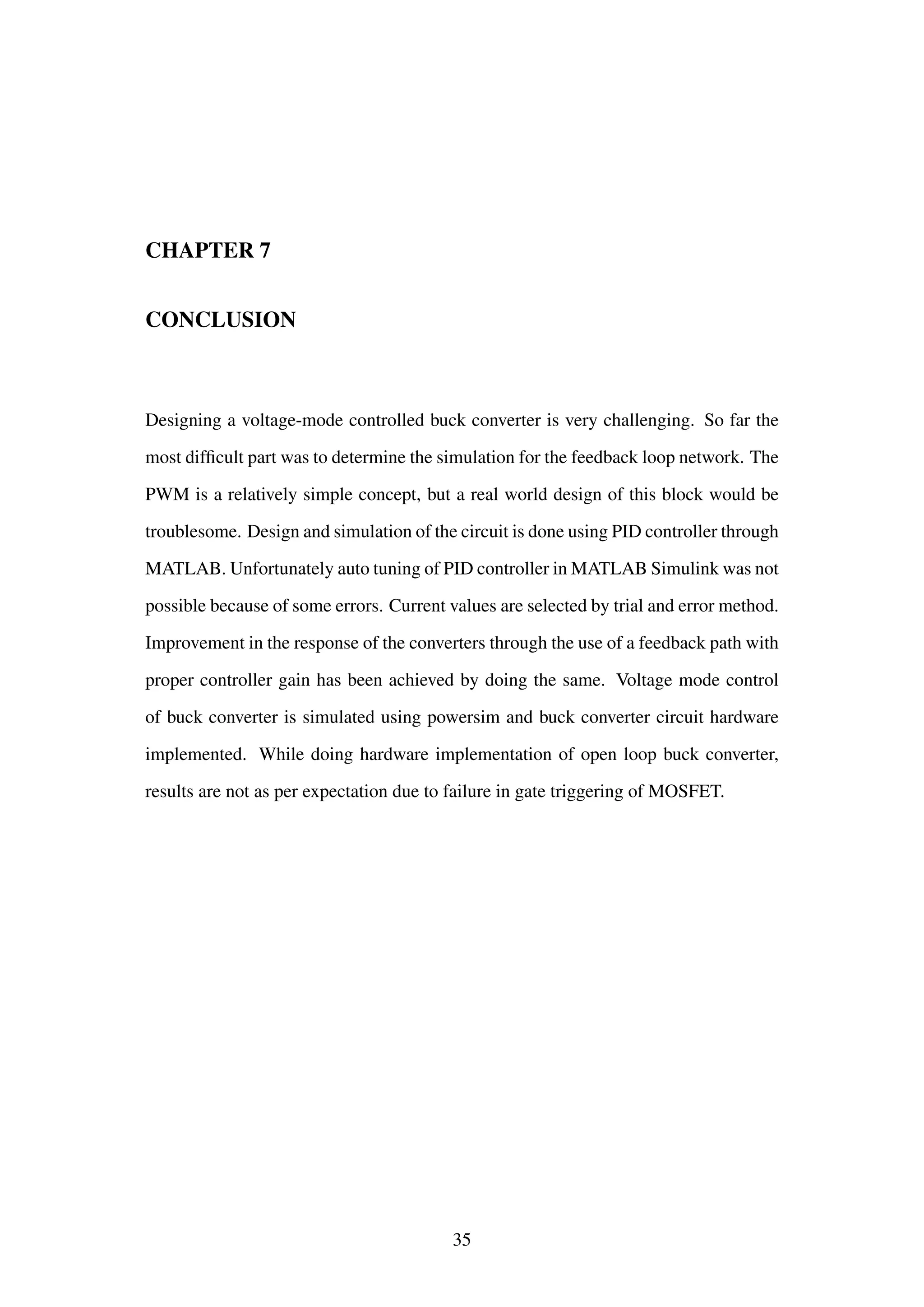 CHAPTER 7
CONCLUSION
Designing a voltage-mode controlled buck converter is very challenging. So far the
most difﬁcult part was to determine the simulation for the feedback loop network. The
PWM is a relatively simple concept, but a real world design of this block would be
troublesome. Design and simulation of the circuit is done using PID controller through
MATLAB. Unfortunately auto tuning of PID controller in MATLAB Simulink was not
possible because of some errors. Current values are selected by trial and error method.
Improvement in the response of the converters through the use of a feedback path with
proper controller gain has been achieved by doing the same. Voltage mode control
of buck converter is simulated using powersim and buck converter circuit hardware
implemented. While doing hardware implementation of open loop buck converter,
results are not as per expectation due to failure in gate triggering of MOSFET.
35
 