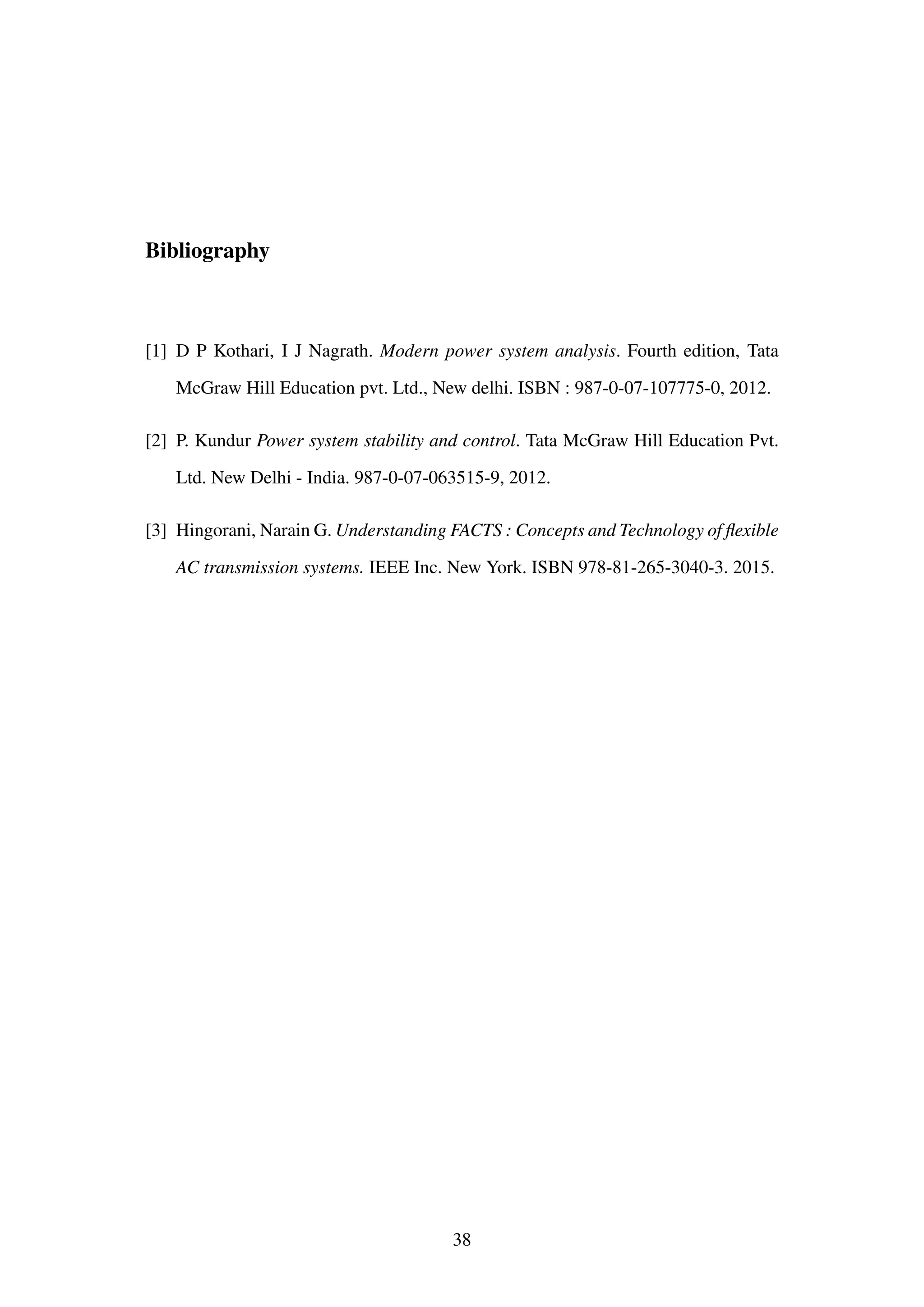 Bibliography
[1] D P Kothari, I J Nagrath. Modern power system analysis. Fourth edition, Tata
McGraw Hill Education pvt. Ltd., New delhi. ISBN : 987-0-07-107775-0, 2012.
[2] P. Kundur Power system stability and control. Tata McGraw Hill Education Pvt.
Ltd. New Delhi - India. 987-0-07-063515-9, 2012.
[3] Hingorani, Narain G. Understanding FACTS : Concepts and Technology of ﬂexible
AC transmission systems. IEEE Inc. New York. ISBN 978-81-265-3040-3. 2015.
38
 