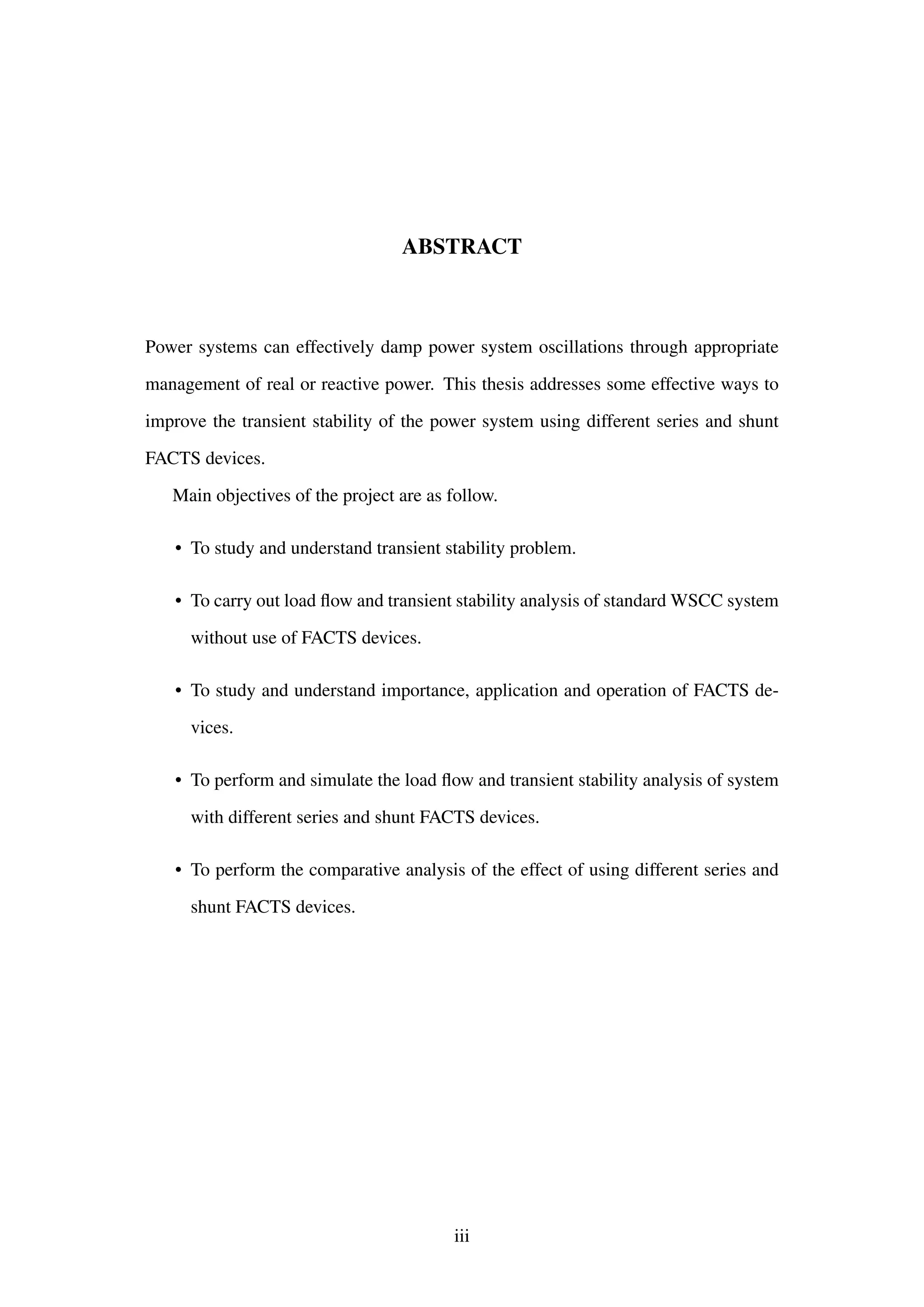 ABSTRACT
Power systems can effectively damp power system oscillations through appropriate
management of real or reactive power. This thesis addresses some effective ways to
improve the transient stability of the power system using different series and shunt
FACTS devices.
Main objectives of the project are as follow.
• To study and understand transient stability problem.
• To carry out load ﬂow and transient stability analysis of standard WSCC system
without use of FACTS devices.
• To study and understand importance, application and operation of FACTS de-
vices.
• To perform and simulate the load ﬂow and transient stability analysis of system
with different series and shunt FACTS devices.
• To perform the comparative analysis of the effect of using different series and
shunt FACTS devices.
iii
 