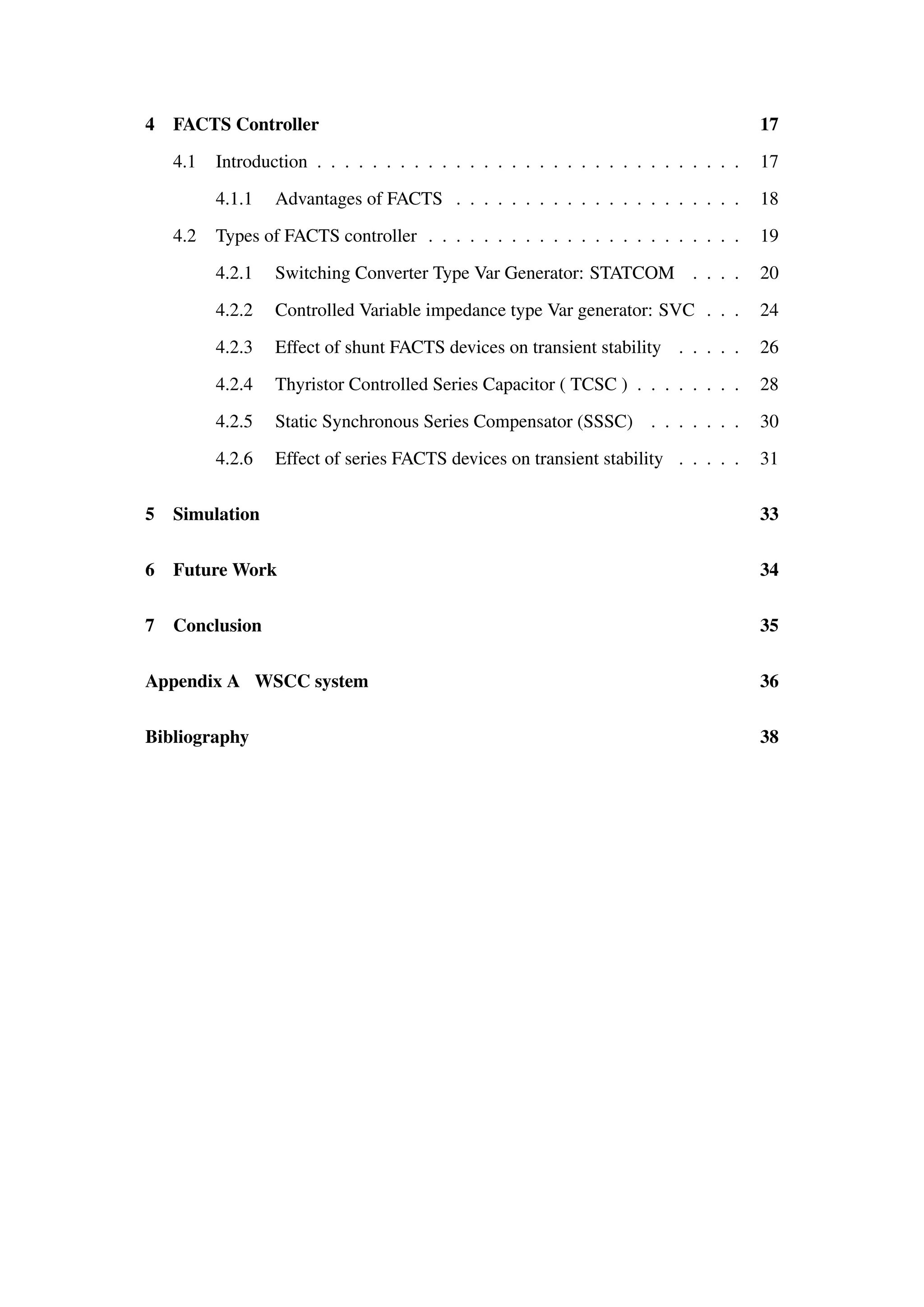 4 FACTS Controller 17
4.1 Introduction . . . . . . . . . . . . . . . . . . . . . . . . . . . . . . . 17
4.1.1 Advantages of FACTS . . . . . . . . . . . . . . . . . . . . . 18
4.2 Types of FACTS controller . . . . . . . . . . . . . . . . . . . . . . . 19
4.2.1 Switching Converter Type Var Generator: STATCOM . . . . 20
4.2.2 Controlled Variable impedance type Var generator: SVC . . . 24
4.2.3 Effect of shunt FACTS devices on transient stability . . . . . 26
4.2.4 Thyristor Controlled Series Capacitor ( TCSC ) . . . . . . . . 28
4.2.5 Static Synchronous Series Compensator (SSSC) . . . . . . . 30
4.2.6 Effect of series FACTS devices on transient stability . . . . . 31
5 Simulation 33
6 Future Work 34
7 Conclusion 35
Appendix A WSCC system 36
Bibliography 38
 