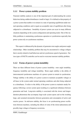 CHAPTER 1. Introduction 1.1. Overview
1.1.1 Power system stability problem
Transient stability analysis is one of the important part of understanding the system
behaviour during sudden disturbances (small or large). It is deﬁned as that property of
a power system that enables it to remain in a state of operating equilibrium under nor-
mal operating conditions and to regain an acceptable state of equilibrium after being
subjected to a disturbance. Instability of power system can occur in many different
situations depending on the system conﬁguration and operating mode. One of the sta-
bility problems is maintaining synchronous operation or synchronism especially that
power system rely on synchronous machines.
This aspect is inﬂuenced by the dynamic of generator rotor angles and power-angle
relationships. Other instability problem that may be encountered is voltage collapse
that is mostly related to load behaviour and not synchronous speed of generators. Var-
ious types of FACTS controller can be used to overcome transient stability problem.
1.1.2 Forms of power system instability
There are three different forms of power system instability: rotor angle instability,
frequency instability and voltage instability. Rotor angle stability is the ability of
interconnected synchronous machines of a power system to remain in synchronism.
Voltage stability is the ability of a power system to maintain acceptable voltages at
all buses in the system under normal operating conditions and after being subjected
to a disturbance. It refers to the ability of the power system to maintain steady fre-
quency following a severe system upset resulting in a signiﬁcant imbalance between
generation and load. Long-term stability is associated with the slower and longer-
duration phenomena that accompany large-scale system upsets and on the resulting
large, and sustained mismatches between generation and consumption of active and
reactive power. In mid-term stability, the focus is on synchronizing power oscilla-
tions between machines, including the effects of some of the slower phenomena and
possibly large voltage or frequency excursions.
PDPU, Gandhinagar 2
 