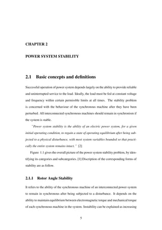 CHAPTER 2
POWER SYSTEM STABILITY
2.1 Basic concepts and deﬁnitions
Successful operation of power system depends largely on the ability to provide reliable
and uninterrupted service to the load. Ideally, the load must be fed at constant voltage
and frequency within certain permissble limits at all times. The stability problem
is concerned with the behaviour of the synchronous machine after they have been
perturbed. All interconnected synchronous machines should remain in synchronism if
the system is stable.
``Power system stability is the ability of an electric power system, for a given
initial operating condition, to regain a state of operating equilibrium after being sub-
jected to a physical disturbance, with most system variables bounded so that practi-
cally the entire system remains intact.´´ [2]
Figure 1.1 gives the overall picture of the power system stability problem, by iden-
tifying its categories and subcategories. [1] Discription of the corresponding forms of
stability are as follow.
2.1.1 Rotor Angle Stability
It refers to the ability of the synchronous machine of an interconnected power system
to remain in synchronous after being subjected to a disturbance. It depends on the
ability to maintain equilibrium between electromagnetic torque and mechanical torque
of each synchronous machine in the system. Instability can be explained as increasing
5
 