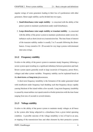 CHAPTER 2. Power system stability 2.1. Basic concepts and deﬁnitions
angular swings of some generators leading to their loss of synchronism with other
generators. Rotor angle stability can be divided into two types,
1. Small disturbance rotor angle stability : is concerned with the ability of the
power system to maintain synchronism under small disturbances.
2. Large disturbance rotor angle stability or transinet stability : is concerned
with the ability of the power system to maintain synchronism under severe dis-
turbances such as short circuit on a transmission line. The time frame of interest
of the transient stability studies is usually 3 to 5 seconds following the distur-
bances. It may extend to 10 - 20 seconds for very large systems with dominent
inter-area swings.
2.1.2 Frequency stability
It refers to the ability of the power system to maintain steady frequency following a
severe system upset resulting in a signiﬁcant imbalance between generation and load.
Severe system upsets generally result in large excursion of frequency, power ﬂows,
voltages and other system variables. Frequency stability can be explained based on
the short-term and long-term phenomenon.
A short term frequency instability is the formation of the under generated island
with insufﬁcient under frequency load shedding such that frequency decays rapidly
causing blackout of the island within a few seconds. Long term frequency instability
is caused by steam turbine over speed controls or boiler protection with the time frame
ranging from tens of seconds to several minutes.
2.1.3 Voltage stability
It refers to the ability of the power system to maintain steady voltages at all buses
in the system after being subjected to a disturbance from a given initial operating
condition. A possible outcome of the voltage instability is loss of load in an area,
or tripping of the transmission lines and other elements by their protective systems
PDPU, Gandhinagar 6
 
