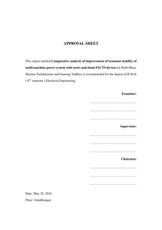 APPROVAL SHEET
This report entitled Comparative analysis of improvement of transient stability of
multi-machine power system with series and shunt FACTS devices by Parth Maru,
Sharma Tusharkumar and Gaurang Vadhiya is recommended for the degree of B.Tech
( 8th semester ) Electrical Engineering.
Examiner:
Supervisor:
Chairman:
Date: May 25, 2016
Place: Gandhinagar
 
