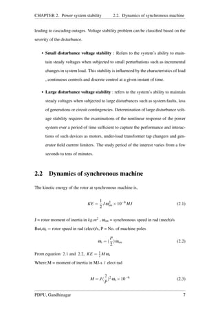 CHAPTER 2. Power system stability 2.2. Dynamics of synchronous machine
leading to cascading outages. Voltage stability problem can be classiﬁed based on the
severity of the disturbance.
• Small disturbance voltage stability : Refers to the system’s ability to main-
tain steady voltages when subjected to small perturbations such as incremental
changes in system load. This stability is inﬂuenced by the characteristics of load
, continuous controls and discrete control at a given instant of time.
• Large disturbance voltage stability : refers to the system’s ability to maintain
steady voltages when subjected to large disturbances such as system faults, loss
of generations or circuit contingencies. Determination of large disturbance volt-
age stability requires the examinations of the nonlinear response of the power
system over a period of time sufﬁcient to capture the performance and interac-
tions of such devices as motors, under-load transformer tap changers and gen-
erator ﬁeld current limiters. The study period of the interest varies from a few
seconds to tens of minutes.
2.2 Dynamics of synchronous machine
The kinetic energy of the rotor at synchronous machine is,
KE =
1
2
J ω2
sm ×10−6
MJ (2.1)
J = rotor moment of inertia in kg.m2 , ωsm = synchronous speed in rad (mech)/s
But,ωs = rotor speed in rad (elect)/s, P = No. of machine poles
ωs = (
P
2
)ωsm (2.2)
From equation 2.1 and 2.2, KE = 1
2 M ωs
Where,M = moment of inertia in MJ-s / elect rad
M = J (
2
P
)2
ωs ×10−6
(2.3)
PDPU, Gandhinagar 7
 