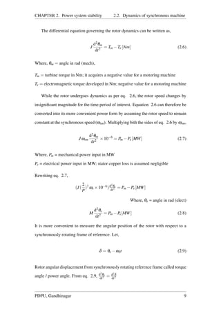 CHAPTER 2. Power system stability 2.2. Dynamics of synchronous machine
The differential equation governing the rotor dynamics can be written as,
J
d2θm
dt2
= Tm −Te [Nm] (2.6)
Where, θm = angle in rad (mech),
Tm = turbine torque in Nm; it acquires a negative value for a motoring machine
Te = electromagnetic torque developed in Nm; negative value for a motoring machine
While the rotor undergoes dynamics as per eq. 2.6, the rotor speed changes by
insigniﬁcant magnitude for the time period of interest. Equation 2.6 can therefore be
converted into its more convenient power form by assuming the rotor speed to remain
constant at the synchronous speed (ωsm). Multiplying bith the sides of eq. 2.6 by ωsm,
J ωsm
d2θm
dt2
×10−6
= Pm −Pe [MW] (2.7)
Where, Pm = mechanical power input in MW
Pe = electrical power input in MW; stator copper loss is assumed negligible
Rewriting eq. 2.7,
(J (
2
P
)2 ωs ×10−6)d2θe
dt2 = Pm −Pe [MW]
Where, θe = angle in rad (elect)
M
d2θe
dt2
= Pm −Pe[MW] (2.8)
It is more convenient to measure the angular position of the rotor with respect to a
synchronously rotating frame of reference. Let,
δ = θe −ωst (2.9)
Rotor angular displacement from synchronously rotating reference frame called torque
angle / power angle. From eq. 2.9, d2θe
dt2 = d2δ
dt2
PDPU, Gandhinagar 9
 