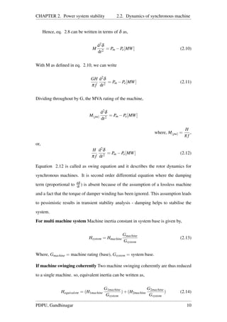 CHAPTER 2. Power system stability 2.2. Dynamics of synchronous machine
Hence, eq. 2.8 can be written in terms of δ as,
M
d2δ
dt2
= Pm −Pe[MW] (2.10)
With M as deﬁned in eq. 2.10, we can write
GH
π f
d2δ
dt2
= Pm −Pe[MW] (2.11)
Dividing throughout by G, the MVA rating of the machine,
M(pu)
d2δ
dt2
= Pm −Pe[MW]
where, M(pu) =
H
π f
,
or,
H
π f
d2δ
dt2
= Pm −Pe[MW] (2.12)
Equation 2.12 is called as swing equation and it describes the rotor dynamics for
synchronous machines. It is second order differential equation where the damping
term (proportional to dδ
dt ) is absent because of the assumption of a lossless machine
and a fact that the torque of damper winding has been ignored. This assumption leads
to pessimistic results in transient stability analysis - damping helps to stabilise the
system.
For multi machine system Machine inertia constant in system base is given by,
Hsystem = Hmachine
Gmachine
Gsystem
(2.13)
Where, Gmachine = machine rating (base), Gsystem = system base.
If machine swinging coherently Two machine swinging coherently are thus reduced
to a single machine. so, equivalent inertia can be written as,
Hequivalent = (H1machine
G1machine
Gsystem
)+(H2machine
G2machine
Gsystem
) (2.14)
PDPU, Gandhinagar 10
 