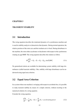 CHAPTER 3
TRANSIENT STABILITY
3.1 Introduction
The swing equation describes the rotational dynamics of a synchronous machine and
is used in stability analysis to characterize that dynamic. During normal operation, the
relative position of the rotor axis and the resultant axis is ﬁxed. During disturbance to
the machine, the rotor either accelerates or decelerates with respect to the synchronous
rotating air gap MMF. The swing equation describes this relation as follow.
M
d2δ
dt2
= Pm −Pe = Pm −Pmax sinδ [MW] (3.1)
No generalized criteria are available for determining system stability with large dis-
turbances (called transient stability). But, stability with large disturbance can be un-
derstood using equal area criterion.
3.2 Equal Area Criterion
In a system where one machine is swinging with respect to an inﬁnite bus, it is possible
to study transient stability by means of a simple criterion, without resorting to the
numerical solution of a swing equation.
Consider the swing equation,
d2δ
dt2
=
1
M
(Pm −Pe) =
Pa
M
; Pa = accelerating power (3.2)
12
 