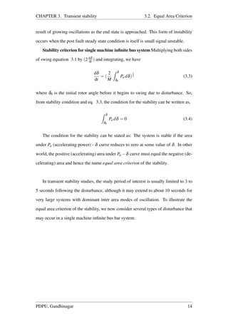 CHAPTER 3. Transient stability 3.2. Equal Area Criterion
result of growing oscillations as the end state is approached. This form of instability
occurs when the post fault steady state condition is itself is small signal unstable.
Stability criterion for single machine inﬁnite bus system Multiplying both sides
of swing equation 3.1 by (2 dδ
dt ) and integrating, we have
dδ
dt
= (
2
M
δ
δ0
Pa dδ)
1
2 (3.3)
where δ0 is the initial rotor angle before it begins to swing due to disturbance. So,
from stability condition and eq. 3.3, the condition for the stability can be written as,
δ
δ0
Pa dδ = 0 (3.4)
The condition for the stability can be stated as: The system is stable if the area
under Pa (accelerating power) - δ curve reduces to zero at some value of δ. In other
world, the positive (accelerating) area under Pa −δ curve must equal the negative (de-
celerating) area and hence the name equal area criterion of the stability.
In transient stability studies, the study period of interest is usually limited to 3 to
5 seconds following the disturbance, although it may extend to about 10 seconds for
very large systems with dominant inter area modes of oscillation. To illustrate the
equal area criterion of the stability, we now consider several types of disturbance that
may occur in a single machine inﬁnite bus bar system.
PDPU, Gandhinagar 14
 