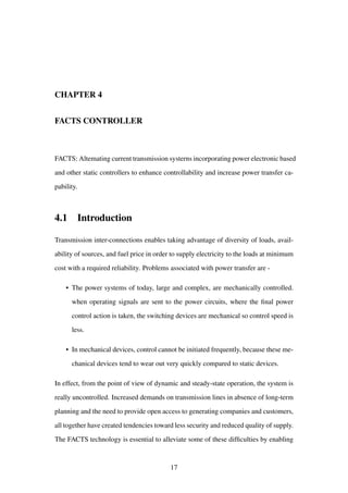 CHAPTER 4
FACTS CONTROLLER
FACTS: Altemating current transmission systerns incorporating power electronic based
and other static controllers to enhance controllability and increase power transfer ca-
pability.
4.1 Introduction
Transmission inter-connections enables taking advantage of diversity of loads, avail-
ability of sources, and fuel price in order to supply electricity to the loads at minimum
cost with a required reliability. Problems associated with power transfer are -
• The power systems of today, large and complex, are mechanically controlled.
when operating signals are sent to the power circuits, where the ﬁnal power
control action is taken, the switching devices are mechanical so control speed is
less.
• In mechanical devices, control cannot be initiated frequently, because these me-
chanical devices tend to wear out very quickly compared to static devices.
In effect, from the point of view of dynamic and steady-state operation, the system is
really uncontrolled. Increased demands on transmission lines in absence of long-term
planning and the need to provide open access to generating companies and customers,
all together have created tendencies toward less security and reduced quality of supply.
The FACTS technology is essential to alleviate some of these difﬁculties by enabling
17
 