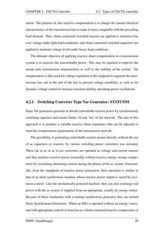 CHAPTER 4. FACTS Controller 4.2. Types of FACTS controller
sation. The purpose of, this reactive compensation is to change the natural electrical
characteristics of the transmission line to make it more compatible with the prevailing
load demand. Thus, shunt connected switched reactors are applied to minimize line
over voltage under light load conditions, and shunt connected switched capacitors are
applied to maintain voltage levels under heavy load conditions.
The ultimate objective of applying reactive shunt compensation in a transmission
system is to increase the transmittable power. This may be required to improve the
steady-state transmission characteristics as well as the stability of the system. Var
compensation is thus used for voltage regulation at the midpoint to segment the trans-
mission line and at the end of the line to prevent voltage instability, as well as for
dynamic voltage control to increase transient stability and damp power oscillations.
4.2.1 Switching Converter Type Var Generator: STATCOM
Static Var generators generate or absorb controllable reactive power by synchronously
switching capacitor and reactor banks ‘in’and ‘out ’of the network. The aim of this
approach is to produce a variable reactive shunt impedance that can be adjusted to
meet the compensation requirements of the transmission network.
The possibility of generating controllable reactive power directly, without the use
of ac capacitors or reactors, by various switching power converters was invented.
These (dc to ac or ac to ac) converters are operated as voltage and current sources
and they produce reactive power essentially without reactive energy storage compo-
nents by circulating alternating current among the phases of the ac system. Function-
ally, from the standpoint of reactive power generation, their operation is similar to
that of an ideal synchronous machine whose reactive power output is varied by exci-
tation control. Like the mechanically powered machine, they can also exchange real
power with the ac system if supplied from an appropriate, usually dc energy source.
Because of these similarities with a rotating synchronous generator, they are termed
Static Synchronous Generators. When an SSG is operated without an energy source,
and with appropriate controls to function as a shunt-connected reactive compensator, it
PDPU, Gandhinagar 20
 