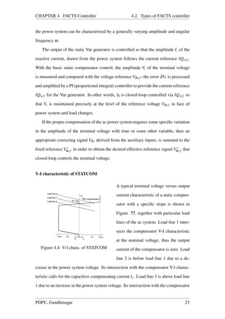 CHAPTER 4. FACTS Controller 4.2. Types of FACTS controller
the power system can be characterized by a generally varying amplitude and angular
frequency ω.
The output of the static Var generator is controlled so that the amplitude I, of the
reactive current, drawn from the power system follows the current reference IQref .
With the basic static compensator control, the amplitude Vt of the terminal voltage
is measured and compared with the voltage reference VRef ; the error δVt is processed
and ampliﬁed by a PI (proportional integral) controller to provide the current reference
IQref for the Var generator. In other words, I0 is closed-loop controlled via IQref so
that Vt is maintained precisely at the level of the reference voltage VRef in face of
power system and load changes.
If the proper compensation of the ac power system requires some speciﬁc variation
in the amplitude of the terminal voltage with time or some other variable, then an
appropriate correcting signal VRc derived from the auxiliary inputs, is summed to the
ﬁxed reference V∗
Ref in order to obtain the desired effective reference signal V∗
Ref that
closed-loop controls the terminal voltage.
V-I characteristic of STATCOM
Figure 4.4: V-I chara. of STATCOM
A typical terminal voltage versus output
current characteristic of a static compen-
sator with a speciﬁc slope is shown in
Figure ??, together with particular load
lines of the ac system. Load line 1 inter-
sects the compensator V-I characteristic
at the nominal voltage, thus the output
current of the compensator is zero. Load
line 2 is below load line 1 due to a de-
crease in the power system voltage. Its intersection with the compensator V-l charac-
teristic calls for the capacitive compensating current lc. Load line 3 is above load line
1 due to an increase in the power system voltage. Its intersection with the compensator
PDPU, Gandhinagar 23
 