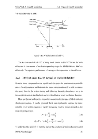 CHAPTER 4. FACTS Controller 4.2. Types of FACTS controller
V-I characteristic of SVC:
Figure 4.10: V-I characteristic of SVC
The V-I characteristic of SVC is pretty much similar to STATCOM but the main
difference is that outside of the linear operating range the STATCOM and SVC act
differently. The dynamic performance of two types of compensator is also different.
4.2.3 Effect of shunt FACTS devices on transient stability
Reactive shunt compensation can signiﬁcantly increase the maximum transmittable
power. So with suitable and fast controls, shunt compensation will be able to change
the power ﬂow in the system during and following dynamic disturbances so as to
increase the transient stability limit and provide effective power oscillation damping.
Here are the real and reactive power ﬂow equations for the case of ideal midpoint
shunt compensation. It can be observed that it can signiﬁcantly increase the trans-
mittable power at the expense of rapidly increasing reactive power demand on the
midpoint compensator.
P = 2×
V2
X
×sin
δ
2
(4.3)
Q = V ×I ×sin
δ
4
=
4V2
X
(1−cos
δ
2
) (4.4)
To understand the concept of stability margin the equal area criterion of compensated
PDPU, Gandhinagar 26
 