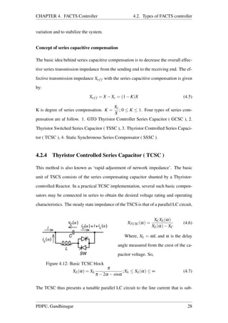 CHAPTER 4. FACTS Controller 4.2. Types of FACTS controller
variation and to stabilize the system.
Concept of series capacitive compensation
The basic idea behind series capacitive compensation is to decrease the overall effec-
tive series transmission impedance from the sending end to the receiving end. The ef-
fective transmission impedance Xef f with the series capacitive compensation is given
by:
Xef f = X −Xc = (1−K)X (4.5)
K is degree of series compensation. K =
Xc
X
; 0 ≤ K ≤ 1. Four types of series com-
pensation are af follow. 1. GTO Thyristor Controller Series Capacitor ( GCSC ), 2.
Thyristor Switched Series Capacitor ( TSSC ), 3. Thyristor Controlled Series Capaci-
tor ( TCSC ), 4. Static Synchronous Series Compensator ( SSSC ).
4.2.4 Thyristor Controlled Series Capacitor ( TCSC )
This method is also known as ‘rapid adjustment of network impedance’. The basic
unit of TSCS consists of the series compensating capacitor shunted by a Thyristor-
controlled Reactor. In a practical TCSC implementation, several such basic compen-
sators may be connected in series to obtain the desired voltage rating and operating
characteristics. The steady state impedance of the TSCS is that of a parallel LC circuit,
Figure 4.12: Basic TCSC block
XTCSC(α) =
XCXL(α)
XL(α)−XC
(4.6)
Where, XL = ωL and α is the delay
angle measured from the crest of the ca-
pacitor voltage. So,
XL(α) = XL
π
π −2α −sinα
;XL ≤ XL(α) ≤ ∞ (4.7)
The TCSC thus presents a tunable parallel LC circuit to the line current that is sub-
PDPU, Gandhinagar 28
 