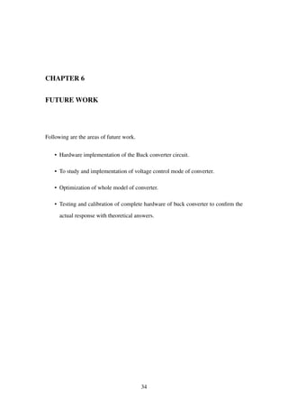 CHAPTER 6
FUTURE WORK
Following are the areas of future work.
• Hardware implementation of the Buck converter circuit.
• To study and implementation of voltage control mode of converter.
• Optimization of whole model of converter.
• Testing and calibration of complete hardware of buck converter to conﬁrm the
actual response with theoretical answers.
34
 