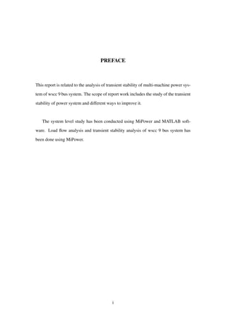 PREFACE
This report is related to the analysis of transient stability of multi-machine power sys-
tem of wscc 9 bus system. The scope of report work includes the study of the transient
stability of power system and different ways to improve it.
The system level study has been conducted using MiPower and MATLAB soft-
ware. Load ﬂow analysis and transient stability analysis of wscc 9 bus system has
been done using MiPower.
i
 